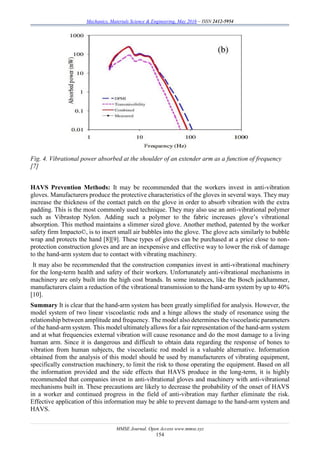 Mechanics, Materials Science & Engineering, May 2016 – ISSN 2412-5954
MMSE Journal. Open Access www.mmse.xyz
154
Fig. 4. Vibrational power absorbed at the shoulder of an extender arm as a function of frequency
[7]
HAVS Prevention Methods: It may be recommended that the workers invest in anti-vibration
gloves. Manufacturers produce the protective characteristics of the gloves in several ways. They may
increase the thickness of the contact patch on the glove in order to absorb vibration with the extra
padding. This is the most commonly used technique. They may also use an anti-vibrational polymer
such as Vibrastop Nylon. Adding such a polymer to the fabric increases glove’s vibrational
absorption. This method maintains a slimmer sized glove. Another method, patented by the worker
safety firm Impacto©, is to insert small air bubbles into the glove. The glove acts similarly to bubble
wrap and protects the hand [8][9]. These types of gloves can be purchased at a price close to non-
protection construction gloves and are an inexpensive and effective way to lower the risk of damage
to the hand-arm system due to contact with vibrating machinery.
It may also be recommended that the construction companies invest in anti-vibrational machinery
for the long-term health and safety of their workers. Unfortunately anti-vibrational mechanisms in
machinery are only built into the high cost brands. In some instances, like the Bosch jackhammer,
manufacturers claim a reduction of the vibrational transmission to the hand-arm system by up to 40%
[10].
Summary It is clear that the hand-arm system has been greatly simplified for analysis. However, the
model system of two linear viscoelastic rods and a hinge allows the study of resonance using the
relationship between amplitude and frequency. The model also determines the viscoelastic parameters
of the hand-arm system. This model ultimately allows for a fair representation of the hand-arm system
and at what frequencies external vibration will cause resonance and do the most damage to a living
human arm. Since it is dangerous and difficult to obtain data regarding the response of bones to
vibration from human subjects, the viscoelastic rod model is a valuable alternative. Information
obtained from the analysis of this model should be used by manufacturers of vibrating equipment,
specifically construction machinery, to limit the risk to those operating the equipment. Based on all
the information provided and the side effects that HAVS produce in the long-term, it is highly
recommended that companies invest in anti-vibrational gloves and machinery with anti-vibrational
mechanisms built in. These precautions are likely to decrease the probability of the onset of HAVS
in a worker and continued progress in the field of anti-vibration may further eliminate the risk.
Effective application of this information may be able to prevent damage to the hand-arm system and
HAVS.
 