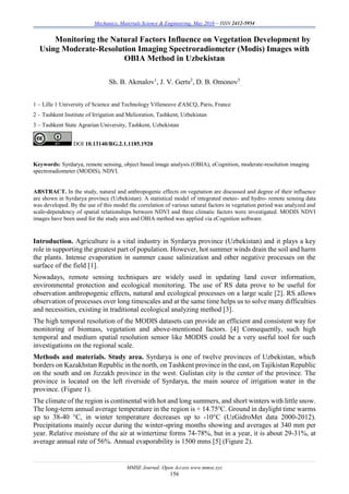 Mechanics, Materials Science & Engineering, May 2016 – ISSN 2412-5954
MMSE Journal. Open Access www.mmse.xyz
156
Monitoring the Natural Factors Influence on Vegetation Development by
Using Moderate-Resolution Imaging Spectroradiometer (Modis) Images with
OBIA Method in Uzbekistan
Sh. B. Akmalov1
, J. V. Gerts2
, D. B. Omonov3
1 – Lille 1 University of Science and Technology Villeneuve d'ASCQ, Paris, France
2 – Tashkent Institute of Irrigation and Melioration, Tashkent, Uzbekistan
3 – Tashkent State Agrarian University, Tashkent, Uzbekistan
DOI 10.13140/RG.2.1.1185.1920
Keywords: Syrdarya, remote sensing, object based image analysis (OBIA), eCognition, moderate-resolution imaging
spectroradiometer (MODIS), NDVI.
ABSTRACT. In the study, natural and anthropogenic effects on vegetation are discussed and degree of their influence
are shown in Syrdarya province (Uzbekistan). A statistical model of integrated meteo- and hydro- remote sensing data
was developed. By the use of this model the correlation of various natural factors in vegetation period was analyzed and
scale-dependency of spatial relationships between NDVI and three climatic factors were investigated. MODIS NDVI
images have been used for the study area and OBIA method was applied via eCognition software.
Introduction. Agriculture is a vital industry in Syrdarya province (Uzbekistan) and it plays a key
role in supporting the greatest part of population. However, hot summer winds drain the soil and harm
the plants. Intense evaporation in summer cause salinization and other negative processes on the
surface of the field [1].
Nowadays, remote sensing techniques are widely used in updating land cover information,
environmental protection and ecological monitoring. The use of RS data prove to be useful for
observation anthropogenic effects, natural and ecological processes on a large scale [2]. RS allows
observation of processes over long timescales and at the same time helps us to solve many difficulties
and necessities, existing in traditional ecological analyzing method [3].
The high temporal resolution of the MODIS datasets can provide an efficient and consistent way for
monitoring of biomass, vegetation and above-mentioned factors. [4] Consequently, such high
temporal and medium spatial resolution sensor like MODIS could be a very useful tool for such
investigations on the regional scale.
Methods and materials. Study area. Syrdarya is one of twelve provinces of Uzbekistan, which
borders on Kazakhstan Republic in the north, on Tashkent province in the east, on Tajikistan Republic
on the south and on Jizzakh province in the west. Gulistan city is the center of the province. The
province is located on the left riverside of Syrdarya, the main source of irrigation water in the
province. (Figure 1).
The climate of the region is continental with hot and long summers, and short winters with little snow.
The long-term annual average temperature in the region is + 14.75о
С. Ground in daylight time warms
up to 38-40 °С, in winter temperature decreases up to -10°С (UzGidroMet data 2000-2012).
Precipitations mainly occur during the winter-spring months showing and averages at 340 mm per
year. Relative moisture of the air at wintertime forms 74-78%, but in a year, it is about 29-31%, at
average annual rate of 56%. Annual evaporability is 1500 mms [5] (Figure 2).
 