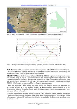 Mechanics, Materials Science & Engineering, May 2016 – ISSN 2412-5954
MMSE Journal. Open Access www.mmse.xyz
157
Fig. 1. Study area. (Source: Google earth image and GIS shape file of Syrdarya province)
Fig. 2. Average annual meteorological data of Syrdarya province. (Source: UzGidroMet data)
Data. Some meteodata was selected for correlation analysis of MODIS NDVI value to natural factors.
This data (2000-2012) has been provided by UZGIDROMET center and includes the following: air
temperature, runoff value of Syrdarya River, participations.
MODIS NDVI data. Analysis requered Terra (MOD13Q1) MODIS vegetation index products which
are provided every 16 days at a spatial resolution of 250 meters as gridded level-3 products in the
Sinusoidal projection. The Terra 16-day period starts from the day 001. In the study 154 images from
the period between 2000 and 2012 were taken in sequence of one image per month. Georeferenced
MODIS NDVI images were provided free of charge by glovis.usgs.gov.
Tools and software. OBIA method was used during the analysis, which was performed by
eCognition program. With this software, MODIS NDVI images have been segmented up to the
homogenous object of the surface for the whole Syrdarya province. Segmentation parameters were
chosen as follows in Table 1.
After the segmentation, monthly average values of NDVI have been copied from the window of
"image object information" and pasted to Excel file. Then, the water volume of river, average values
of temperature and monthly total sum of precipitation were added to the data base in accordance with
months in a year.
 
