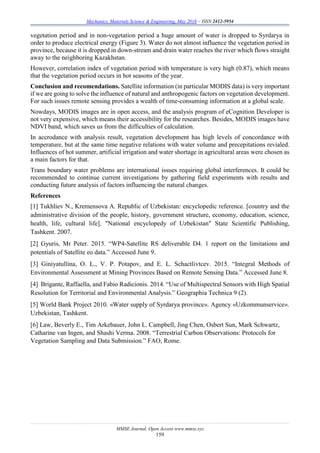 Mechanics, Materials Science & Engineering, May 2016 – ISSN 2412-5954
MMSE Journal. Open Access www.mmse.xyz
159
vegetation period and in non-vegetation period a huge amount of water is dropped to Syrdarya in
order to produce electrical energy (Figure 3). Water do not almost influence the vegetation period in
province, because it is dropped in down-stream and drain water reaches the river which flows straight
away to the neighboring Kazakhstan.
However, correlation index of vegetation period with temperature is very high (0.87), which means
that the vegetation period occurs in hot seasons of the year.
Conclusion and recomendations. Satellite information (in particular MODIS data) is very important
if we are going to solve the influence of natural and anthropogenic factors on vegetation development.
For such issues remote sensing provides a wealth of time-consuming information at a global scale.
Nowdays, MODIS images are in open access, and the analysis program of eCognition Developer is
not very expensive, which means their accessibility for the researches. Besides, MODIS images have
NDVI band, which saves us from the difficulties of calculation.
In accrodance with analysis result, vegetation development has high levels of concordance with
temperature, but at the same time negative relations with water volume and precepitations revialed.
Influences of hot summer, artificial irrigation and water shortage in agricultural areas were chosen as
a main factors for that.
Trans boundary water problems are international issues requiring global interferences. It could be
recommended to continue current investigations by gathering field experiments with results and
conducting future analysis of factors influencing the natural changes.
References
[1] Tukhliev N., Kremensova А. Republic of Uzbekistan: encyclopedic reference. [country and the
administrative division of the people, history, government structure, economy, education, science,
health, life, cultural life]. "National encyclopedy of Uzbekistan" State Scientific Publishing,
Tashkent. 2007.
[2] Gyuris, Mr Peter. 2015. “WP4-Satellite RS deliverable D4. 1 report on the limitations and
potentials of Satellite eo data.” Accessed June 9.
[3] Giniyatullina, O. L., V. P. Potapov, and E. L. Schactlivtcev. 2015. “Integral Methods of
Environmental Assessment at Mining Provinces Based on Remote Sensing Data.” Accessed June 8.
[4] Brigante, Raffaella, and Fabio Radicionis. 2014. “Use of Multispectral Sensors with High Spatial
Resolution for Territorial and Environmental Analysis.” Geographia Technica 9 (2).
[5] World Bank Project 2010. «Water supply of Syrdarya province». Agency «Uzkommunservice».
Uzbekistan, Tashkent.
[6] Law, Beverly E., Tim Arkebauer, John L. Campbell, Jing Chen, Osbert Sun, Mark Schwartz,
Catharine van Ingen, and Shashi Verma. 2008. “Terrestrial Carbon Observations: Protocols for
Vegetation Sampling and Data Submission.” FAO, Rome.
 