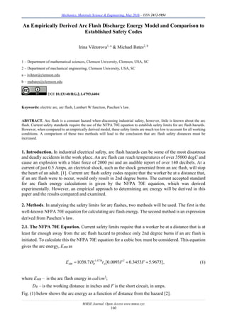 Mechanics, Materials Science & Engineering, May 2016 – ISSN 2412-5954
MMSE Journal. Open Access www.mmse.xyz
160
An Empirically Derived Arc Flash Discharge Energy Model and Comparison to
Established Safety Codes
Irina Viktorova1, a
& Michael Bates2, b
1 – Department of mathematical sciences, Clemson University, Clemson, USA, SC
2 – Department of mechanical engineering, Clemson University, USA, SC
a – iviktor@clemson.edu
b – mabates@clemson.edu
DOI 10.13140/RG.2.1.4793.6404
Keywords: electric arc, arc flash, Lambert W function, Paschen’s law.
ABSTRACT. Arc flash is a constant hazard when discussing industrial safety, however, little is known about the arc
flash. Current safety standards require the use of the NFPA 70E equation to establish safety limits for arc flash hazards.
However, when compared to an empirically derived model, these safety limits are much too low to account for all working
conditions. A comparison of these two methods will lead to the conclusion that arc flash safety distances must be
increased.
1. Introduction. In industrial electrical safety, arc flash hazards can be some of the most disastrous
and deadly accidents in the work place. An arc flash can reach temperatures of over 35000 degC and
cause an explosion with a blast force of 2000 psi and an audible report of over 140 decibels. At a
current of just 0.5 Amps, an electrical shock, such as the shock generated from an arc flash, will stop
the heart of an adult. [1]. Current arc flash safety codes require that the worker be at a distance that,
if an arc flash were to occur, would only result in 2nd degree burns. The current accepted standard
for arc flash energy calculations is given by the NFPA 70E equation, which was derived
experimentally. However, an empirical approach to determining arc energy will be derived in this
paper and the results compared and examined.
2. Methods. In analyzing the safety limits for arc flashes, two methods will be used. The first is the
well-known NFPA 70E equation for calculating arc flash energy. The second method is an expression
derived from Paschen’s law.
2.1. The NFPA 70E Equation. Current safety limits require that a worker be at a distance that is at
least far enough away from the arc flash hazard to produce only 2nd degree burns if an arc flash is
initiated. To calculate this the NFPA 70E equation for a cubic box must be considered. This equation
gives the arc energy, EMB as
1.4738 2
1038.7 [0.0093 0.3453 5.9673]MB B AE D t F F
   , (1)
where EMB – is the arc flash energy in cal/cm2
;
DB – is the working distance in inches and F is the short circuit, in amps.
Fig. (1) below shows the arc energy as a function of distance from the hazard [2].
 