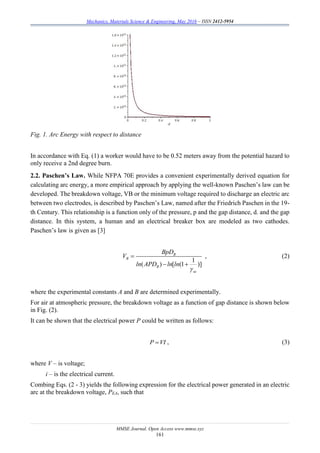 Mechanics, Materials Science & Engineering, May 2016 – ISSN 2412-5954
MMSE Journal. Open Access www.mmse.xyz
161
Fig. 1. Arc Energy with respect to distance
In accordance with Eq. (1) a worker would have to be 0.52 meters away from the potential hazard to
only receive a 2nd degree burn.
2.2. Paschen’s Law. While NFPA 70E provides a convenient experimentally derived equation for
calculating arc energy, a more empirical approach by applying the well-known Paschen’s law can be
developed. The breakdown voltage, VB or the minimum voltage required to discharge an electric arc
between two electrodes, is described by Paschen’s Law, named after the Friedrich Paschen in the 19-
th Century. This relationship is a function only of the pressure, p and the gap distance, d. and the gap
distance. In this system, a human and an electrical breaker box are modeled as two cathodes.
Paschen’s law is given as [3]
1
( ) [ (1 )]
B
B
B
se
BpD
V
ln APD ln ln


 
, (2)
where the experimental constants A and B are determined experimentally.
For air at atmospheric pressure, the breakdown voltage as a function of gap distance is shown below
in Fig. (2).
It can be shown that the electrical power P could be written as follows:
P VI , (3)
where V – is voltage;
i – is the electrical current.
Combing Eqs. (2 - 3) yields the following expression for the electrical power generated in an electric
arc at the breakdown voltage, PEA, such that
 