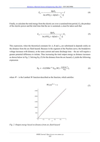 Mechanics, Materials Science & Engineering, May 2016 – ISSN 2412-5954
MMSE Journal. Open Access www.mmse.xyz
162
1
( ) [ (1 )]
B
EA
B
se
BpD
P I
ln APD ln ln


 
(4)
Finally, to calculate the total energy from the electric arc over a sustained time period, EEA the product
of the electric power and the total time that the arc is sustained, tA must be taken such that
1
( ) [ (1 )]
B
EA A
B
se
BpD
E It
ln APD ln ln


 
(5)
This expression, when the theoretical constants for A, B and γse are substituted in depends solely on
the distance from the arc flash hazard. Because in the segment of the Paschen curve, the breakdown
voltage increases with distance, at the same current and same discharge time – the arc will require a
greater potential difference to initiate. Thus increasing the total output energy as distance increases
as shown below in Fig. 2. Solving Eq. (5) for the distance from the arc hazard, d, yields the following
expression
𝐷 𝐵 = −0.2300𝑒−5
𝐸 𝐸𝐴 𝑊(−
0.3813𝑒−1
𝐸 𝐸𝐴
), (6)
where W – is the Lambert W function described as the function, which satisfies:
( )
( ) W z
W z e z (7)
Fig. 2. Output energy based on distance from arc flash hazard
 