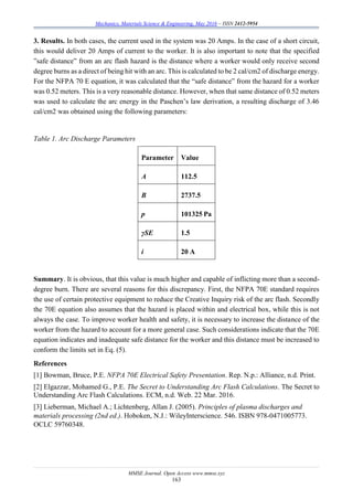 Mechanics, Materials Science & Engineering, May 2016 – ISSN 2412-5954
MMSE Journal. Open Access www.mmse.xyz
163
3. Results. In both cases, the current used in the system was 20 Amps. In the case of a short circuit,
this would deliver 20 Amps of current to the worker. It is also important to note that the specified
”safe distance” from an arc flash hazard is the distance where a worker would only receive second
degree burns as a direct of being hit with an arc. This is calculated to be 2 cal/cm2 of discharge energy.
For the NFPA 70 E equation, it was calculated that the “safe distance” from the hazard for a worker
was 0.52 meters. This is a very reasonable distance. However, when that same distance of 0.52 meters
was used to calculate the arc energy in the Paschen’s law derivation, a resulting discharge of 3.46
cal/cm2 was obtained using the following parameters:
Table 1. Arc Discharge Parameters
Parameter Value
A 112.5
B 2737.5
p 101325 Pa
γSE 1.5
i 20 A
Summary. It is obvious, that this value is much higher and capable of inflicting more than a second-
degree burn. There are several reasons for this discrepancy. First, the NFPA 70E standard requires
the use of certain protective equipment to reduce the Creative Inquiry risk of the arc flash. Secondly
the 70E equation also assumes that the hazard is placed within and electrical box, while this is not
always the case. To improve worker health and safety, it is necessary to increase the distance of the
worker from the hazard to account for a more general case. Such considerations indicate that the 70E
equation indicates and inadequate safe distance for the worker and this distance must be increased to
conform the limits set in Eq. (5).
References
[1] Bowman, Bruce, P.E. NFPA 70E Electrical Safety Presentation. Rep. N.p.: Alliance, n.d. Print.
[2] Elgazzar, Mohamed G., P.E. The Secret to Understanding Arc Flash Calculations. The Secret to
Understanding Arc Flash Calculations. ECM, n.d. Web. 22 Mar. 2016.
[3] Lieberman, Michael A.; Lichtenberg, Allan J. (2005). Principles of plasma discharges and
materials processing (2nd ed.). Hoboken, N.J.: WileyInterscience. 546. ISBN 978-0471005773.
OCLC 59760348.
 