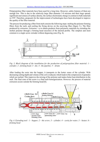 Mechanics, Materials Science & Engineering, May 2016 – ISSN 2412-5954
MMSE Journal. Open Access www.mmse.xyz
166
Polypropylene filter materials have been used for a long time. However, safety features of them are
enough low. This is due to the relatively large fiber diameter 3-8 microns and their large spread,
significant unevenness of surface density, the surface electrostatic charge in contrast to bulk materials
in FPP. Therefore, proposals for the improvement of technologies have been developed to improve
the quality of the filter material.
The process for producing a fiber from melt consists the following steps: melting the polymer forming
fibers from the melt, and cooling the fixing device on the receiving fiber (figure 3.). The fiber
produced by extrusion. Extrusion - is to obtain products from polymeric materials by extruding the
molten polymer through a forming head (nozzles) of the desired profile. The simplest and most
common is a single screw extruder without degassing zone (Fig. 4).
Fig. 3. Block diagram of the installation for the production of polypropylene filter material: 1 -
extruder; 2 - forming head; 3 - die; 4 - the pipeline; 5 – drums
After loading the resin into the hopper, it transports to the hotter zones of the cylinder. With
decreasing cutting depth and volume of the coil is reduced, which leads to the compression of granules
which are melted. This improves the mixing of the polymer and makes better heat distribution in the
melt. The final zone of the screw is a final melt homogenization. However, the process of material
extrusion occurs outside the forming head [8].
Fig. 4. Extruding tool: 1 – hopper; 2 – the screw; 3 – cylinder; 4 – cavity for water; 5 – heater; 6 –
forming head
 