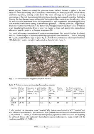 Mechanics, Materials Science & Engineering, May 2016 – ISSN 2412-5954
MMSE Journal. Open Access www.mmse.xyz
167
Molten polymer flows to and through the spinnerets holes a different diameter is applied to the zone
where the fibers are drawn by hot air. Polymeric fibers entering the drum or conveyor, stretch out and
intertwine crystallize, forming a filter layer. The main influence on its quality has a working
temperature of the melt. Increasing melt temperature, viscosity decreases polypropylene facilitating
thinning the fiber diameter, more uniform distribution of the fibers on the drum, but adversely affect
the plant operation parameters. Thus, the long term effects high temperatures leads to slagging setup
that interferes with normal feeding of the melt to spinnerets. Therefore results in a larger fibers,
deterioration of their distribution on the drum width, the appearance of significant voids in the filter
layer, for adhering fibers to the drum, or conveyor. Hence, to obtain high-quality filter material must
adhere to a specific, sensitive to changes, temperature [9].
As a result, a long experimentation with temperature parameters a filter material has ben developed,
which is a nonwoven grid of thermally ultrathin polypropylene fiber diameter of 2...5 mkm, weighing
38 - 42 g/m2, supported on a layer of gauze (fig. 5.). Which in its performance is not inferior materials
FPP. Laboratory studies proved its high protective characteristics (table 2).
Fig. 5. The structure of the propylene polymer material
Table 2. Technical characteristics of polypropylene material
Materials Surface
density,
g / m2
Resistance to air
flow in the
filtration velocity
of 1 cm / s, Pa
Breaking
strength,
N
The
rigidity
of the
material,
sm
Relative
extension,
%
The fiber
diameter,
microns
permeation
coefficient for a
test aerosol,
paraffin oil, K%
Eleflen -
40
38-42 4,2 6,0 6,0 50 2-4 0,6
Eleflen
40M
38-42 3,2 6,0 6,3 50 2-5 1,1
A pilot batch of 100 pieces dust mask "Standard" (fig. 6) was manufactured in NPP "Standard" and
after laboratory tests showed a positive result, these products have been submitted to the test center
(Lodz, Poland). As a result, it was found that the protective properties of the indicators developed by
the half-mask defined after preliminary thermal exposure and modeling socks mode, comply with the
requirements of EN 149 (Table. 3).
 