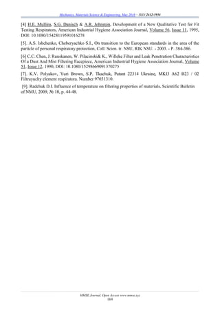 Mechanics, Materials Science & Engineering, May 2016 – ISSN 2412-5954
MMSE Journal. Open Access www.mmse.xyz
169
[4] H.E. Mullins, S.G. Danisch & A.R. Johnston, Development of a New Qualitative Test for Fit
Testing Respirators, American Industrial Hygiene Association Journal, Volume 56, Issue 11, 1995,
DOI: 10.1080/15428119591016278
[5]. A.S. Ishchenko, Cheberyachko S.I., On transition to the European standards in the area of the
particle of personal respiratory protection, Coll. Scien. tr. NSU, RIK NSU. - 2003. - P. 384-386.
[6] C.C. Chen, J. Ruuskanen, W. Pilacinski& K., Willeke Filter and Leak Penetration Characteristics
Of a Dust And Mist Filtering Facepiece, American Industrial Hygiene Association Journal, Volume
51, Issue 12, 1990, DOI: 10.1080/15298669091370275
[7]. K.V. Polyakov, Yuri Brown, S.P. Tkachuk, Patant 22314 Ukraine, MKI3 A62 B23 / 02
Fіltruyuchy element respіratora. Number 97031310.
[9]. Radchuk D.І. Influence of temperature on filtering properties of materials, Scientific Bulletin
of NMU, 2009, № 10, p. 44-48.
 