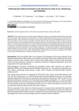 Mechanics, Materials Science & Engineering, May 2016 – ISSN 2412-5954
MMSE Journal. Open Access www.mmse.xyz
170
Fluid Injection Induced Seismicity in the Oil and Gas Field Areas: Monitoring
and Modelling
A. Zabolotin 1
, A.V. Konovalov 1
, A.A. Stepnov 1
, A.S. Sychov 1
, D.E. Tomilev 1
1 – Federal State Budgetary Establishment of a Science Institute of Marine Geology & Geophysics of Far Eastern Branch
of Russian Academy of Sciences, 693022 Yuzhno-Sakhalinsk, Russian Federation
DOI 10.13140/RG.2.1.5102.4249
Keywords: injection-triggered seismicity, 2D simulation, poroelastic media, oil & gas fields, faults.
ABSTRACT. Past experience has shown that injection-triggered seismicity is an extremely important phenomenon that
must be considered when operation oil and gas fields. It is widely accepted that transmission of reservoir pore pressure
through the faults, cracks and fractures is the main cause of stress transfer in the rock surrounding the fault zone. As a
result, it provides an excessive stress accumulation within the fault zone that may lead to a failure. In order to estimate
the excessive shear stress accumulation rate that may trigger the seismic activity according to the rate and state friction
model we simulated a stress-strain process in a narrow fault zone between two units during the fluid injection into the one
of the units in a simplified 2D model. The simulation is based on the theory of fluid-saturated poroelastic media. We
considered the fault zone simulated by relatively higher permeability. The numerical calculations were performed using
software libraries with the Freefem++ open code. Injection-triggered seismicity field study was made by the induced
seismicity monitoring system in the Northern Sakhalin, Russia. The unusual swarm activity was registered in 2013-2016
in the vicinity of the fluid injection well and is discussed in this study.
Introduction. Over last decade, there was an intensive development of oil and gas industry in the
Sakhalin Island, Russia. Main number of the offshore oil and gas fields in the northeastern part of the
island are located in the vicinity of active tectonic faults. Many types of seismic events associated
with oil and gas production, referred to in general as induced or triggered earthquakes, have been
recognized over the past decades [1].
Induced/triggered seismicity monitoring by permanent seismic local network was started in
September 2006 in the northeastern part of Sakhalin Island (Fig 1a). The authors developed the real-
time seismic monitoring system based on open source software and Russian-made hardware
components [2].
The unusual swarm activity was registered in 2013-2016 in the vicinity of the fluid injection well
(Fig. 1b). Past experience (e.g., [3, 4]) has shown that injection-triggered seismicity is an extremely
important phenomenon that must be considered when operation oil and gas fields. In terms of the
physical mechanisms associated with fluid injection that trigger earthquakes, it is widely accepted
that transmission of reservoir pore pressure through the faults, cracks and fractures is the main cause
of stress transfer in the rock surrounding the fault zone. As a result, it provides an excessive stress
accumulation within the fault zone that may lead to a failure.
We have analysed in this study the seismicity patterns of swarm activity and made the numerical
simulation of stress-strain process in a fault zone during the fluid injection based on the theory of
fluid-saturated poroelastic media in order to estimate the excessive shear stress accumulation rate that
may trigger the seismic activity according to the rate and state friction model [5].
 