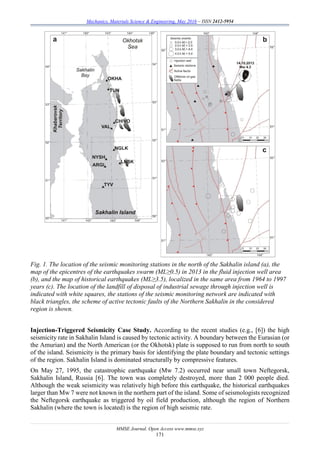 Mechanics, Materials Science & Engineering, May 2016 – ISSN 2412-5954
MMSE Journal. Open Access www.mmse.xyz
171
Fig. 1. The location of the seismic monitoring stations in the north of the Sakhalin island (a), the
map of the epicentres of the earthquakes swarm (ML≥0.5) in 2013 in the fluid injection well area
(b), and the map of historical earthquakes (ML≥3.5), localized in the same area from 1964 to 1997
years (c). The location of the landfill of disposal of industrial sewage through injection well is
indicated with white squares, the stations of the seismic monitoring network are indicated with
black triangles, the scheme of active tectonic faults of the Northern Sakhalin in the considered
region is shown.
Injection-Triggered Seismicity Case Study. According to the recent studies (e.g., [6]) the high
seismicity rate in Sakhalin Island is caused by tectonic activity. A boundary between the Eurasian (or
the Amurian) and the North American (or the Okhotsk) plate is supposed to run from north to south
of the island. Seismicity is the primary basis for identifying the plate boundary and tectonic settings
of the region. Sakhalin Island is dominated structurally by compressive features.
On May 27, 1995, the catastrophic earthquake (Mw 7.2) occurred near small town Neftegorsk,
Sakhalin Island, Russia [6]. The town was completely destroyed, more than 2 000 people died.
Although the weak seismicity was relatively high before this earthquake, the historical earthquakes
larger than Mw 7 were not known in the northern part of the island. Some of seismologists recognized
the Neftegorsk earthquake as triggered by oil field production, although the region of Northern
Sakhalin (where the town is located) is the region of high seismic rate.
 