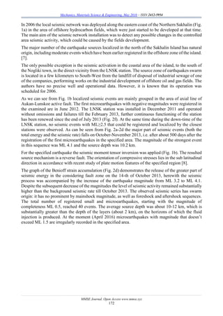 Mechanics, Materials Science & Engineering, May 2016 – ISSN 2412-5954
MMSE Journal. Open Access www.mmse.xyz
172
In 2006 the local seismic network was deployed along the eastern coast of the Northern Sakhalin (Fig.
1a) in the area of offshore hydrocarbon fields, which were just started to be developed at that time.
The main aim of the seismic network installation was to detect any possible changes in the controlled
area seismic activity, which could be caused by the fields development.
The major number of the earthquake sources localized in the north of the Sakhalin Island has natural
origin, including moderate events which have been earlier registered in the offshore zone of the island.
[7].
The only possible exception is the seismic activation in the coastal area of the island, to the south of
the Nogliki town, in the direct vicinity from the LNSK station. The source zone of earthquakes swarm
is located in a few kilometers to South-West from the landfill of disposal of industrial sewage of one
of the companies, performing works on the industrial development of offshore oil and gas fields. The
authors have no precise well and operational data. However, it is known that its operation was
scheduled for 2006.
As we can see from Fig. 1b localized seismic events are mainly grouped in the area of axial line of
Aukan-Lunskoe active fault. The first microearthquakes with negative magnitudes were registered in
the examined are in June 2012. The LNSK station was installed in December 2011 and operated
without omissions and failures till the February 2013, further continuous functioning of the station
has been renewed since the end of July 2013 (Fig. 2f). At the same time during the down-time of the
LNSK station, no seismic events with ML≥2.5 that could be registered and localized by the closest
stations were observed. As can be seen from Fig. 2a-2d the major part of seismic events (both the
total energy and the seismic rate) falls on October-November 2013, i.e. after about 500 days after the
registration of the first microearthquakes in the specified area. The magnitude of the strongest event
in this sequence was ML 4.1 and the source depth was 10.2 km.
For the specified earthquake the seismic moment tensor inversion was applied (Fig. 1b). The resulted
source mechanism is a reverse fault. The orientation of compressive stresses lies in the sub latitudinal
direction in accordance with recent study of plate motion features of the specified region [8].
The graph of the Benioff strain accumulation (Fig. 2d) demonstrates the release of the greater part of
seismic energy in the considering fault zone on the 14-th of October 2013, herewith the seismic
process was accompanied by the increase of the earthquake magnitude from ML 3.2 to ML 4.1.
Despite the subsequent decrease of the magnitudes the level of seismic activity remained substantially
higher than the background seismic rate till October 2013. The observed seismic series has swarm
origin: it has no prominent by mainshock magnitude, as well as foreshock and aftershock sequences.
The total number of registered small and microearthquakes, starting with the magnitude of
completeness ML 0.5, reached 40 events. The average source depth was about 10-12 km, which is
substantially greater than the depth of the layers (about 2 km), on the horizons of which the fluid
injection is produced. At the moment (April 2016) microearthquakes with magnitude that doesn’t
exceed ML 1.5 are irregularly recorded in the specified area.
 