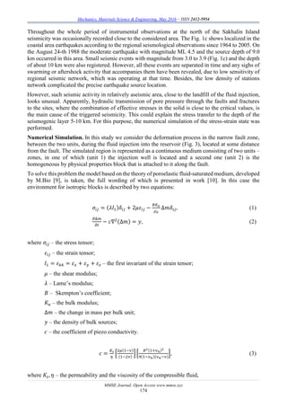 Mechanics, Materials Science & Engineering, May 2016 – ISSN 2412-5954
MMSE Journal. Open Access www.mmse.xyz
174
Throughout the whole period of instrumental observations at the north of the Sakhalin Island
seismicity was occasionally recorded close to the considered area. The Fig. 1c shows localized in the
coastal area earthquakes according to the regional seismological observations since 1964 to 2005. On
the August 24-th 1988 the moderate earthquake with magnitude ML 4.5 and the source depth of 9.0
km occurred in this area. Small seismic events with magnitude from 3.0 to 3.9 (Fig. 1c) and the depth
of about 10 km were also registered. However, all these events are separated in time and any sighs of
swarming or aftershock activity that accompanies them have been revealed, due to low sensitivity of
regional seismic network, which was operating at that time. Besides, the low density of stations
network complicated the precise earthquake source location.
However, such seismic activity in relatively aseismic area, close to the landfill of the fluid injection,
looks unusual. Apparently, hydraulic transmission of pore pressure through the faults and fractures
to the sites, where the combination of effective stresses in the solid is close to the critical values, is
the main cause of the triggered seismicity. This could explain the stress transfer to the depth of the
seismogenic layer 5-10 km. For this purpose, the numerical simulation of the stress-strain state was
performed.
Numerical Simulation. In this study we consider the deformation process in the narrow fault zone,
between the two units, during the fluid injection into the reservoir (Fig. 3), located at some distance
from the fault. The simulated region is represented as a continuous medium consisting of two units –
zones, in one of which (unit 1) the injection well is located and a second one (unit 2) is the
homogeneous by physical properties block that is attached to it along the fault.
To solve this problem the model based on the theory of poroelastic fluid-saturated medium, developed
by M.Bio [9], is taken, the full wording of which is presented in work [10]. In this case the
environment for isotropic blocks is described by two equations:
𝜎𝑖𝑗 = (𝜆𝐼1)𝛿𝑖𝑗 + 2𝜇𝜀𝑖𝑗 −
𝐵𝐾 𝑢
𝜌0
∆𝑚𝛿𝑖𝑗, (1)
𝜕Δ𝑚
𝜕𝑡
− 𝑐∇2(∆𝑚) = 𝑦, (2)
where 𝜎𝑖𝑗 – the stress tensor;
𝜀𝑖𝑗 – the strain tensor;
𝐼1 = 𝜀 𝑘𝑘 = 𝜀 𝑥 + 𝜀 𝑦 + 𝜀 𝑧 – the first invariant of the strain tensor;
𝜇 – the shear modulus;
𝜆 – Lame’s modulus;
𝐵 – Skempton’s coefficient;
𝐾 𝑢 – the bulk modulus;
∆𝑚 – the change in mass per bulk unit;
𝑦 – the density of bulk sources;
𝑐 – the coefficient of piezo conductivity.
𝑐 =
𝐾𝑠
𝜂
[
2𝜇(1−𝜈)
(1−2𝜈)
] [
𝐵2(1+𝜈 𝑛)2
9(1−𝜈 𝑛)(𝜈 𝑛−𝜈)
], (3)
where 𝐾𝑠, 𝜂 – the permeability and the viscosity of the compressible fluid,
 