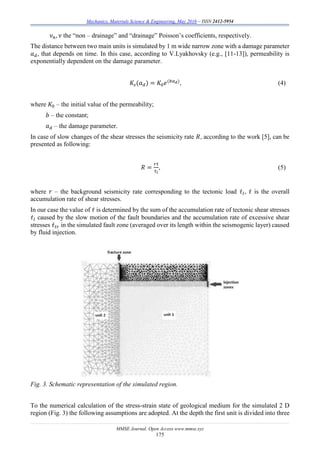 Mechanics, Materials Science & Engineering, May 2016 – ISSN 2412-5954
MMSE Journal. Open Access www.mmse.xyz
175
𝜈 𝑛, 𝜈 the “non – drainage” and “drainage” Poisson’s coefficients, respectively.
The distance between two main units is simulated by 1 m wide narrow zone with a damage parameter
𝑎 𝑑, that depends on time. In this case, according to V.Lyakhovsky (e.g., [11-13]), permeability is
exponentially dependent on the damage parameter.
𝐾𝑠(𝑎 𝑑) = 𝐾0 𝑒(𝑏𝑎 𝑑)
, (4)
where 𝐾0 – the initial value of the permeability;
𝑏 – the constant;
𝑎 𝑑 – the damage parameter.
In case of slow changes of the shear stresses the seismicity rate 𝑅, according to the work [5], can be
presented as following:
𝑅 =
𝑟𝜏̇
𝜏̇ 𝑙
, (5)
where 𝑟 – the background seismicity rate corresponding to the tectonic load 𝜏̇ 𝑙, 𝜏̇ is the overall
accumulation rate of shear stresses.
In our case the value of 𝜏̇ is determined by the sum of the accumulation rate of tectonic shear stresses
𝜏̇ 𝑙 caused by the slow motion of the fault boundaries and the accumulation rate of excessive shear
stresses 𝜏̇ 𝑡𝑟 in the simulated fault zone (averaged over its length within the seismogenic layer) caused
by fluid injection.
Fig. 3. Schematic representation of the simulated region.
To the numerical calculation of the stress-strain state of geological medium for the simulated 2 D
region (Fig. 3) the following assumptions are adopted. At the depth the first unit is divided into three
 