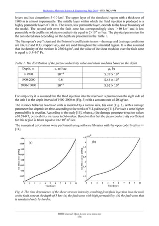 Mechanics, Materials Science & Engineering, May 2016 – ISSN 2412-5954
MMSE Journal. Open Access www.mmse.xyz
176
layers and has dimensions 5×10 km2
. The upper layer of the simulated region with a thickness of
1900 m is almost impermeable. The middle layer within which the fluid injection is produced is a
highly permeable layer of 100 m. The lower, low permeable layer, extends to the lower boundary of
the model. The second unit over the fault zone has correspondingly sizes 1×10 km2
and is low
permeable with coefficient of piezo conductivity equal to 2×10-4
m2
/sec. The physical parameters for
the considered area depending on the depth are presented in the Table 1.
The Skempton’s coefficient and the Poisson’s coefficients in non – drainage and drainage conditions
are 0.6, 0.2 and 0.33, respectively, and are used throughout the simulated region. It is also assumed
that the density of the medium is 2300 kg/m3
, and the value of the shear modulus over the fault zone
is equal to 5.5×109
Pa.
Table 1. The distribution of the piezo conductivity value and shear modulus based on the depth.
Depth, m 𝑐, m2
/sec 𝜇, Pa
0-1900 10−4
5.33 × 109
1900-2000 0.6 5.43 × 109
2000-10000 10−3
5.62 × 109
For simplicity it is assumed that the fluid injection into the reservoir is produced on the right side of
the unit 1 at the depth interval of 1900-2000 m (Fig. 3) with a constant rate of 20 kg/sec.
The distance between two basic units is modeled by a narrow area, 1m wide (Fig. 3), with a damage
parameter that depends on time, according to the works of V.Lyakhovsky [11]. For such a zone higher
permeability is peculiar. According to the study [11], when 𝑎 𝑑 (the damage parameter) reaches values
of 0.58-0.7, permeability increases to 5-6 orders. Based on this fact the piezo conductivity coefficient
for this region is taken equal to 0.6×105
m2
/sec.
The numerical calculations were performed using software libraries with the open code Freefem++
[14].
Fig. 4. The time dependence of the shear stresses intensity, resulting from fluid injection into the rock
at the fault zone at the depth of 5 km: (a) the fault zone with high permeability, (b) the fault zone that
is simulated only by border.
(a) (b)
 