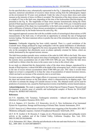 Mechanics, Materials Science & Engineering, May 2016 – ISSN 2412-5954
MMSE Journal. Open Access www.mmse.xyz
177
For the specified above area, schematically represented in the Fig. 3, depending on the planned fluid
injection, numerical calculations of excessive shear stresses arising from the anthropogenic impact
on the environment for 10 years were produced. Under the value of excess shear stress such scalar
measure as the intensity of stress via Mises is accepted. The intensities of the shear stresses occurring
at a depth of 5 km in the fault zone, depending on the time of the hydrocarbon filed developing, are
presented in the Fig. 4a. The magnitudes of shear stress increase monotonically during the whole
period of fluid injection and reach its maximal value 4×10-2
MPa on the 10-th year. It should be noted
that the assumption of the sharp rise in permeability in the fault zone accepted in our model leads to
quite a difference of intensity of shear stresses accumulation in comparison with the model where the
fault is modeled only by the border between the units (Fig. 4b).
Our suggested approach assumes that with the available results of seismological observations or GPS
measurements in the fault zone, it will provide an opportunity to estimate the rate of background
tectonic loading. The latest statement allows to predict the rate of the stimulated seismicity, using the
equation (5).
Summary. Earthquake triggering has been widely reported. There is a good correlation of the
Coulomb stress change produced by large earthquakes with the spatial distribution of aftershocks.
For example, aftershocks are triggered by the stress step greater than 0.01 MPa. Most of these studies
rely on the assumption that aftershocks occur on planes optimally oriented for failure, which are
mainly dominated by the regional tectonic stresses.
The tidal forces produce periodic stress variations of the order by 0.001 MPa in the Earth. This stress
change is much smaller than the typical stress drop of earthquakes, but its rate is generally larger than
the tectonic stress accumulation rate of order 0.001-0.01 MPa per year. Therefore the tidal stress
could lead to a failure when the stress in the source zone is close to the critical value.
In our study we obtained that the characteristic value of the shear stress changes, reproduced for a
decade of fluid injection, is about 0.04 MPa at the depth of the seismogenic layer, which is equivalent
to the rate of excess stresses accumulation about 0.004 MPa per year. This value is several times
higher (or at least is comparable to it) than the value of accumulation of natural (tectonic) stresses,
which can lead to an increase of the seismicity rate in several times.
For more accurate estimates of the trigger effects it is necessary to conduct numerical calculations of
the shear and normal stresses on the fault planar, which is characterized by its dipping angle. This
will allow to estimate the change of Coulomb stresses in time. The obtained results can be used for
prediction of seismicity rate, caused by fluid injection in terms of probability seismic hazard analysis.
Acknowledgements. The study is supported by the Federal Special-Purpose Program "Research and
development in priority areas of scientific and technological complex of Russia for 2014-2020"
(Project No. RFMEF160714X0105).
References
[1] V.V. Adushkin, S.B. Turuntaev, Technogenic seismicity – induced and triggered, Moscow
nInstitute of Geosphere Dynamics RAS, 2015.
[2] A.A. Stepnov, A.V. Gavrilov, A.V. Konovalov, [et al.], L. New Architecture of an Automated
System for Acquisition, Storage and Processing of Seismic Data. Seismic Instruments, 2014.
[3] D.F. Sumy [et al.], Observations of static Coulomb stress triggering of the November 2011 M5.7
Oklahoma earthquake sequence. Journal of Geophysical Research: Solid Earth, 2014.
[4] T. H. W. Goebel, S. M. Hosseini, F. Cappa, [et al.], Wastewater disposal and earthquake swarm
activity at the southern end of the Central Valley, California. Geophys. Res. Lett, 2016.
DOI:10.1002/2015GL066948.
[5] A. Helmstetter, B.E. Shaw, Afterslip and aftershocks in the rate-and-state friction low. J. Geophys.
Res., 2009. DOI: 10.1029/2007JB005077.
 
