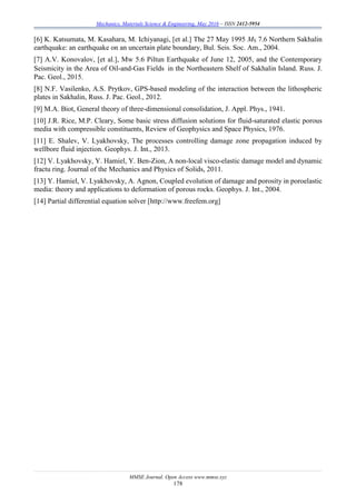 Mechanics, Materials Science & Engineering, May 2016 – ISSN 2412-5954
MMSE Journal. Open Access www.mmse.xyz
178
[6] K. Katsumata, M. Kasahara, M. Ichiyanagi, [et al.] The 27 May 1995 MS 7.6 Northern Sakhalin
earthquake: an earthquake on an uncertain plate boundary, Bul. Seis. Soc. Am., 2004.
[7] A.V. Konovalov, [et al.], Mw 5.6 Piltun Earthquake of June 12, 2005, and the Contemporary
Seismicity in the Area of Oil-and-Gas Fields in the Northeastern Shelf of Sakhalin Island. Russ. J.
Pac. Geol., 2015.
[8] N.F. Vasilenko, A.S. Prytkov, GPS-based modeling of the interaction between the lithospheric
plates in Sakhalin, Russ. J. Pac. Geol., 2012.
[9] M.A. Biot, General theory of three-dimensional consolidation, J. Appl. Phys., 1941.
[10] J.R. Rice, M.P. Cleary, Some basic stress diffusion solutions for fluid-saturated elastic porous
media with compressible constituents, Review of Geophysics and Space Physics, 1976.
[11] E. Shalev, V. Lyakhovsky, The processes controlling damage zone propagation induced by
wellbore fluid injection. Geophys. J. Int., 2013.
[12] V. Lyakhovsky, Y. Hamiel, Y. Ben-Zion, A non-local visco-elastic damage model and dynamic
fractu ring. Journal of the Mechanics and Physics of Solids, 2011.
[13] Y. Hamiel, V. Lyakhovsky, A. Agnon, Coupled evolution of damage and porosity in poroelastic
media: theory and applications to deformation of porous rocks. Geophys. J. Int., 2004.
[14] Partial differential equation solver [http://www.freefem.org]
 