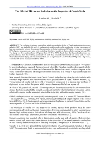 Mechanics, Materials Science & Engineering, May 2016 – ISSN 2412-5954
MMSE Journal. Open Access www.mmse.xyz
179
The Effect of Microwave Radiation on the Properties of Canola Seeds
Roudane M. 1
, Hemis M. 2
1 – Faculty of Technology, University of Blida, Blida, Algeria
2 – University Djillali Bouamama of Khemis Miliana, Road of Theniat Elhad Ain Defla 44225 Algeria
DOI 10.13140/RG.2.1.1679.4488
Keywords: canola seed, MW drying, mathematical modelling, moisture loss, drying rate.
ABSTRACT. The evolution of moisture content loss, which appears during drying of Canola seeds using microwaves
radiation (MW) was studied in this work. A mathematical model was adopted to simulate the physical phenomenon of
heat and mass transfer between the seeds and the surrounding air. Initial conditions of 20% (w.b.) of moisture content and
20ºC of grains temperature were taken in the modelling; the relative humidity in the room before starting tests was 30%.
The drying was down under different MW power from 100 W to 300W. Result show that the predicted moisture loss
profiles obtained from the modelling compared well with those obtained experimentally on canola seeds. we were
observed also that the drying rate was increased from low to high value of 4.5x10-4
to 8.5x10-4
kg water / (kg wb. S),
whilst the MW power increased from 100 to 300W.
1. Introduction. Canadian plant breeders from the University of Manitoba produced in 1974 canola
by genetically altering rapeseed. Rapeseed was developed by Canadian plant breeders specifically for
its nutritional qualities and its low level of saturated fat. Demand on canola continues to grow as the
world learns more about its advantages for human health and as a source of high-quality feed and
biofuel feedstock [25].
New research discovery included a new Canola Council study showing a low glycemic-load diet with
canola oil helps improve both cholesterol and blood glucose control in Type 2 diabetes patients [25].
The advantage of canola push the world of researchers working on it to develop new methods of
drying and storage and of that grains which can use also as new biofuel and a good oil.
A value of 19 g canola oil, around 1 ½ tablespoons per day may reduce the risk of coronary heart
disease due to its unsaturated fat content, according to supportive but not conclusive research. Canola
oil should replace a similar amount of saturated fat in the diet without increasing calories [26].
Global canola production has risen quickly over the past 40 years, it is around 72 Thousand Metric
Tons in 2014 [USDA, February 2016 report], increasing from the sixth largest oil crops to the second
largest [USDA, 2014]. Spring canola varieties are primarily planted in parts of China, India, and the
western prairies of Canada and in the United States.
The behaviour of canola seed and rapeseed is similar, because both products have the same
morphological, physical and thermal characteristics. Extreme care is needed to safely store rapeseed
because high moisture content limit of so-called dry seed which is currently 10%. Canola seeds are
less storable under high: temperature, moisture content and oil contents [17].
Storage conditions play essential role in determining canola seed and oil quality. High moisture
content or/and high temperature cause damage in the properties of the stored products, causing loss
in seed viability and increase levels of free fatty acids (FFA) and products of oxidation in oil [17].
Cassells et al. [17] have presented the moisture isotherms of Australian canola varieties at 20 and
30°C. They determine that it is recommended to store cool and dry canola to minimize spoilage of oil
 