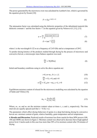 Mechanics, Materials Science & Engineering, May 2016 – ISSN 2412-5954
MMSE Journal. Open Access www.mmse.xyz
182
The power generated by the microwave oven was calculated by Lambert's law, which is governed by
the equation given by Swami [10]:
𝑃 = 𝑃0 𝑒−2𝛼(𝐿−𝑥)
(6)
The attenuation factor was calculated using the dielectric properties of the dehydrated material (the
dielectric constant ԑ’ and the loss factor ԑ’’) in the equation given by Nelson et al. [11], [13]:
𝛼 =
2𝜋
λ
√ 𝜀′[(1+𝑡𝑎𝑛2 𝛿)1/2−1]
2
(7)
𝛿 = tan−1
(
𝜀′′
𝜀′
) (8)
where λ is the wavelength 0.122 m at a frequency of 2.45 GHz and at a temperature of 20ᵒC.
To predict drying kinetics of the products studied through drying by the process of microwave and
convective hot-air, a microscopic mass balance equation was used:
𝜕𝑚
𝜕𝑡
= ∇(𝐷∇𝑚) (9)
Initial and boundary conditions using to solve the above equation are:
t=0, m=m0 , 0 ≤ x ≤ L (10)
𝜕𝑚
𝜕𝑥
= 0, x=0, and t>0 (11)
−𝐷
𝜕𝑚
𝜕𝑥
= 𝑘′ 𝑚( 𝑚 − 𝑚 𝑒), x=L, t>0 (12)
Equilibrium moisture content of oilseed for the microwave modelling was calculated by the equation
of Salek and Villota [14]:
𝑚 𝑒 =
𝑚1+ 𝑚2−𝑚3
2
𝑚1+ 𝑚2−2𝑚3
(13)
Where, m1, m2 and m3 are the moisture content values at times t1, t2 and t3, respectively. The time
intervals are equally spaced such that t3 = 0.5(t1+t2).
The parameters which affect drying behaviour of grains in a deep bed during drying by convective
hot-air are: moisture content of grain, relative humidity, grain temperature and air temperature.
4. Results and Discussion. Predicted results of moisture loss from canola for three MW powers (100,
180 and 300W) are shown in figure 2. Moisture content was observed to decrease fast at high applied
power level. Canola seeds in this case lose more than 50% of its moisture content after 30 minutes of
drying.
 