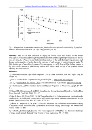 Mechanics, Materials Science & Engineering, May 2016 – ISSN 2412-5954
MMSE Journal. Open Access www.mmse.xyz
185
Fig. 5. Comparison between experimental and predicted results of canola seeds during drying by a
domestic microwave oven at an IMC of 0.20 [kg water/kg w.b.]
Summary. The use of MW radiation in drying of canola seeds was studied in the present
investigation. We concluded through the experimental tests and through the predicted results that the
exposure time, the MW power and the temperature reached by the seeds during drying can cause high
damage on the qualities of grains due to the presence of high amount of protein in canola seeds. We
think that the use of a combined process of hot-air assisted to a MW dryer will be the best process to
dry safe canola, because a good drying process will allow a safe storage of the product without
affecting its characteristics.
References
[1] American Society of Agricultural Engineers (1985) ASAE Standards, Am. Soc. Agric. Eng., St.
Joseph, MI.
[2] USDA: United States Department of Agriculture (2011). http://www.ers.usda.gov/
[3] FAQ : Organisation des Nations Unies pour l'alimentation et l'agriculture. http://www.fao.org/
[4] Tabatabaeefar A (2003) Moisture Dependent Physical Properties of Wheat. Int. Agroph. 17: 207-
211.
[5] Gazor HR, Mohsenimanesh A (2010) Modelling the Drying Kinetics of Canola in Fluidised Bed
Dryer. Czech J. Food. Sci. 28(6): 531–537
[6] Jian F, Jayas DS, White NDG (2012) Thermal conductivity, bulk density and germination of a
canola variety with high oil content under different temperatures, moisture contents and storage
periods. Transactions of the ASABE 55(5): 1837-1843
[7] Hemis M., Raghavan G.S.V. (2014) Effect of Convective Air Attributes with Microwave Drying
of Soybean: Model Prediction and Experimental Validation. Drying Technology: An International
Journal 32(5): 543-549
[8] Thakor NJ, Sokhansanj S, Sosulski FW, Yannacopoulos S (1999) Mass and dimensional changes
of single canola kernels during drying. Journal of food engineering 40: 159-160.
0
0.05
0.1
0.15
0.2
0.25
0 100 200 300 400
Moisturecontent(kgwater/kgdb)
Time (min)
Experimental result at
300W
Experimental result at
180W
 
