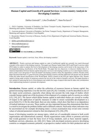 Mechanics, Materials Science & Engineering, May 2016 – ISSN 2412-5954
MMSE Journal. Open Access www.mmse.xyz
188
Human Capital and Growth of E-postal Services: A cross-country Analysis in
Developing Countries
Dalibor Gottwald1,a
, Libor Švadlenka2,b
, Hana Pavlisová3,c
1 – Ph.D. Candidate, University of Pardubice, Jan Perner Transport Faculty, Department of Transport Management,
Marketing and Logistics, Pardubice, Czech Republic
2 – Associate professor, University of Pardubice, Jan Perner Transport Faculty, Department of Transport Management,
Marketing and Logistics, Pardubice, Czech Republic
3 – Researcher, Palacký University in Olomouc, Faculty of Arts, Department of English and American Studies, Olomouc,
Czech Republic
a – dalibor.gottwald@student.upce.cz
b – libor.svadlenka@upce.cz
c – hana.pavlisova02@upol.cz
DOI 10.13140/RG.2.1.3554.8561
Keywords: human capital, e-services, Asia, Africa, developing countries
ABSTRACT. Postal e-services and human capital as a part of intellectual capital are currently two much discussed
concepts in the context of developing countries. This paper uses Human Capital Index (HCI) and Postal E-services index
(PES index) in order to analyze the level of development of developing countries and to point to the inaccuracy of the
developed/developing classification of the World Bank. The paper has two objectives: to discover whether there is a
statistical dependence between human capital and postal e-services in developing countries as it is in developed countries,
and to create a new sub-group of “more developed” developing countries where this dependence confirms. Results of this
paper document that there is a great diversity among developing countries and that additional sub-groups may be defined
within the rather broad classification of the World Bank, which is based on the GNI per capita indicator only. Human
capital is being under scrutiny in numerous contexts but not yet in the context of postal e-services. Our paper presents a
new method of analyzing the level of development and widens the range of aspects that must be taken into consideration
when implementing measures to promote development.
Introduction. Human capital, or rather the collection of resources known as human capital, has
gained increasing importance over the last few years [9], [8]. Currently, it can be described as one of
the major social constructs, especially when taking into account the wide range of studies which
consider human capital one of the keystones of development of a company and of a society as a whole
[15], [18], [67]. The factors which define human capital in individual studies are viewed as worthy
of respect in the application of specific measures in order to ensure sustainable development in a
given field [31], 0. On the other hand, there are also studies, which show that there is no dependence
of tracked indicators in an area. These studies are also important because they demonstrate that there
is a need to investigate the problem further and in different contexts. Such areas where indicators may
be uncorrelated are for example developing states: a closer examination may reveal some extreme
values of selected parameters related to their development [21], [36], [59].
Issues of developing countries are among topics, which are of considerable interest to both world
organizations and industrialized countries. World organizations make efforts to promote activities
that would guarantee at least the basic level of living standards, such as basic material support,
healthcare services, education, etc. [44], [61]. States with developed economy perceive developing
countries as untapped economic potential, as prospective market outlets for their production and as
 