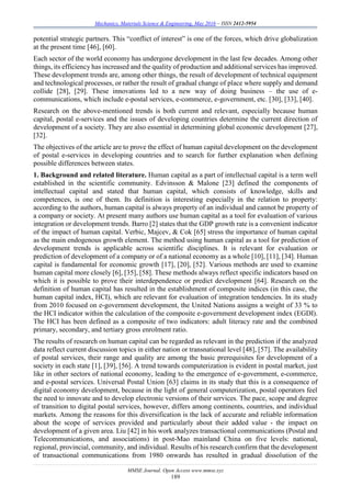Mechanics, Materials Science & Engineering, May 2016 – ISSN 2412-5954
MMSE Journal. Open Access www.mmse.xyz
189
potential strategic partners. This “conflict of interest” is one of the forces, which drive globalization
at the present time [46], [60].
Each sector of the world economy has undergone development in the last few decades. Among other
things, its efficiency has increased and the quality of production and additional services has improved.
These development trends are, among other things, the result of development of technical equipment
and technological processes, or rather the result of gradual change of place where supply and demand
collide [28], [29]. These innovations led to a new way of doing business – the use of e-
communications, which include e-postal services, e-commerce, e-government, etc. [30], [33], [40].
Research on the above-mentioned trends is both current and relevant, especially because human
capital, postal e-services and the issues of developing countries determine the current direction of
development of a society. They are also essential in determining global economic development [27],
[32].
The objectives of the article are to prove the effect of human capital development on the development
of postal e-services in developing countries and to search for further explanation when defining
possible differences between states.
1. Background and related literature. Human capital as a part of intellectual capital is a term well
established in the scientific community. Edvinsson & Malone [23] defined the components of
intellectual capital and stated that human capital, which consists of knowledge, skills and
competences, is one of them. Its definition is interesting especially in the relation to property:
according to the authors, human capital is always property of an individual and cannot be property of
a company or society. At present many authors use human capital as a tool for evaluation of various
integration or development trends. Barro [2] states that the GDP growth rate is a convenient indicator
of the impact of human capital. Verbic, Majcev, & Cok [65] stress the importance of human capital
as the main endogenous growth element. The method using human capital as a tool for prediction of
development trends is applicable across scientific disciplines. It is relevant for evaluation or
prediction of development of a company or of a national economy as a whole [10], [11], [34]. Human
capital is fundamental for economic growth [17], [20], [52]. Various methods are used to examine
human capital more closely [6], [35], [58]. These methods always reflect specific indicators based on
which it is possible to prove their interdependence or predict development [64]. Research on the
definition of human capital has resulted in the establishment of composite indices (in this case, the
human capital index, HCI), which are relevant for evaluation of integration tendencies. In its study
from 2010 focused on e-government development, the United Nations assigns a weight of 33 % to
the HCI indicator within the calculation of the composite e-government development index (EGDI).
The HCI has been defined as a composite of two indicators: adult literacy rate and the combined
primary, secondary, and tertiary gross enrolment ratio.
The results of research on human capital can be regarded as relevant in the prediction if the analyzed
data reflect current discussion topics in either nation or transnational level [48], [57]. The availability
of postal services, their range and quality are among the basic prerequisites for development of a
society in each state [1], [39], [56]. A trend towards computerization is evident in postal market, just
like in other sectors of national economy, leading to the emergence of e-government, e-commerce,
and e-postal services. Universal Postal Union [63] claims in its study that this is a consequence of
digital economy development, because in the light of general computerization, postal operators feel
the need to innovate and to develop electronic versions of their services. The pace, scope and degree
of transition to digital postal services, however, differs among continents, countries, and individual
markets. Among the reasons for this diversification is the lack of accurate and reliable information
about the scope of services provided and particularly about their added value - the impact on
development of a given area. Liu [42] in his work analyzes transactional communications (Postal and
Telecommunications, and associations) in post-Mao mainland China on five levels: national,
regional, provincial, community, and individual. Results of his research confirm that the development
of transactional communications from 1980 onwards has resulted in gradual dissolution of the
 