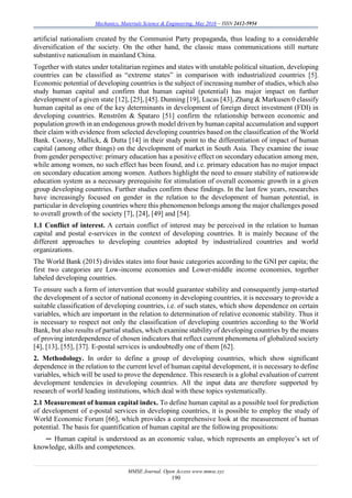 Mechanics, Materials Science & Engineering, May 2016 – ISSN 2412-5954
MMSE Journal. Open Access www.mmse.xyz
190
artificial nationalism created by the Communist Party propaganda, thus leading to a considerable
diversification of the society. On the other hand, the classic mass communications still nurture
substantive nationalism in mainland China.
Together with states under totalitarian regimes and states with unstable political situation, developing
countries can be classified as “extreme states” in comparison with industrialized countries [5].
Economic potential of developing countries is the subject of increasing number of studies, which also
study human capital and confirm that human capital (potential) has major impact on further
development of a given state [12], [25], [45]. Dunning [19], Lucas [43], Zhang & Markusen 0 classify
human capital as one of the key determinants in development of foreign direct investment (FDI) in
developing countries. Renström & Spataro [51] confirm the relationship between economic and
population growth in an endogenous growth model driven by human capital accumulation and support
their claim with evidence from selected developing countries based on the classification of the World
Bank. Cooray, Mallick, & Dutta [14] in their study point to the differentiation of impact of human
capital (among other things) on the development of market in South Asia. They examine the issue
from gender perspective: primary education has a positive effect on secondary education among men,
while among women, no such effect has been found, and i.e. primary education has no major impact
on secondary education among women. Authors highlight the need to ensure stability of nationwide
education system as a necessary prerequisite for stimulation of overall economic growth in a given
group developing countries. Further studies confirm these findings. In the last few years, researches
have increasingly focused on gender in the relation to the development of human potential, in
particular in developing countries where this phenomenon belongs among the major challenges posed
to overall growth of the society [7], [24], [49] and [54].
1.1 Conflict of interest. A certain conflict of interest may be perceived in the relation to human
capital and postal e-services in the context of developing countries. It is mainly because of the
different approaches to developing countries adopted by industrialized countries and world
organizations.
The World Bank (2015) divides states into four basic categories according to the GNI per capita; the
first two categories are Low-income economies and Lower-middle income economies, together
labeled developing countries.
To ensure such a form of intervention that would guarantee stability and consequently jump-started
the development of a sector of national economy in developing countries, it is necessary to provide a
suitable classification of developing countries, i.e. of such states, which show dependence on certain
variables, which are important in the relation to determination of relative economic stability. Thus it
is necessary to respect not only the classification of developing countries according to the World
Bank, but also results of partial studies, which examine stability of developing countries by the means
of proving interdependence of chosen indicators that reflect current phenomena of globalized society
[4], [13], [55], [37]. E-postal services is undoubtedly one of them [62].
2. Methodology. In order to define a group of developing countries, which show significant
dependence in the relation to the current level of human capital development, it is necessary to define
variables, which will be used to prove the dependence. This research is a global evaluation of current
development tendencies in developing countries. All the input data are therefore supported by
research of world leading institutions, which deal with these topics systematically.
2.1 Measurement of human capital index. To define human capital as a possible tool for prediction
of development of e-postal services in developing countries, it is possible to employ the study of
World Economic Forum [66], which provides a comprehensive look at the measurement of human
potential. The basis for quantification of human capital are the following propositions:
─ Human capital is understood as an economic value, which represents an employee’s set of
knowledge, skills and competences.
 