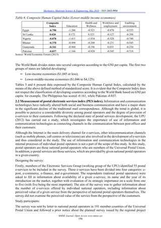 Mechanics, Materials Science & Engineering, May 2016 – ISSN 2412-5954
MMSE Journal. Open Access www.mmse.xyz
196
Table 6. Composite Human Capital Index (Lower-middle income economies)
Composite
Index Education
Health and
Wellness
Workforce and
employment
Enabling
environment
Egypt -0.790 -1.206 -0.521 -0.878 -0.555
Sri Lanka 0.020 0.172 0.323 -0.127 -0.288
Nigeria -0.878 -1.411 -1.034 -0.328 -0.740
Bhutan -0.370 -0.498 -0.208 -0.231 -0.545
Guatemala -0.341 -0.968 -0.196 0.035 -0.234
Pakistan -0.837 -1.166 -0.920 -0.545 -0.718
Source: World Economic Forum (2013)
The World Bank divides states into several categories according to the GNI per capita. The first two
groups of states are labeled developing:
─ Low-income economies ($1,045 or less);
─ Lower-middle-income economies ($1,046 to $4,125).
Tables 5 and 6 present data expressed by the Composite Human Capital Index, calculated by the
means of the above defined method of standardized score. It is evident that the Composite Index does
not respect the classification of developing countries according to the World Bank based on GNI per
capita: for example, The Philippines has scored -0.161, while Pakistan -0.837.
2.2 Measurement of postal electronic services index (PES index). Information and communication
technologies have radically altered both social and business communication and have a major share
in the significant decline of the traditional mail correspondence. Although the trend is global, it is
possible to perceive a considerable diversity among postal operators and the degree of provision of
e-services to their customers. Following the declared state of postal services development, the UPU
(2012) has carried out a study, which investigates the importance of use of information and
communication technologies as connecting channels in the communication between post offices and
their customers.
Although the Internet is the main delivery channel for e-services, other telecommunication channels
(such as mobile phones, call centres or televisions) are also involved in the development of e-services
and thus considered in the study. The use of information and communication technologies in the
internal processes of individual postal operators is not a part of the scope of this study. In this study,
postal operators are those national postal operators who are members of the Universal Postal Union.
In addition, e-postal services are those services, which are provided by given national postal operators
in a given country.
Designing the survey:
Firstly, members of the Electronic Services Group (working group of the UPU) identified 55 postal
e-services to be included in the survey. These e-services have been divided into four categories: e-
post, e-commerce, e-finance, and e-government. The respondents (national postal operators) were
asked to fill in information about availability of a given e-service, its name and the year of its
introduction on the market, together with evaluation of its strategic importance on a scale from one
to five (with five being the most important). The aim of the survey was to gather information about
the number of e-services offered by individual national operators, including information about
perceived value of a given service from the perspective of national postal operators themselves. The
survey did not examine the perceived value of the service from the perspective of the customers.
Study participants:
The survey was sent by letter to national postal operators in 191 member countries of the Universal
Postal Union and followed a prior notice about the planned survey issued by the regional project
 