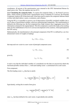 Mechanics, Materials Science & Engineering, May 2016 – ISSN 2412-5954
MMSE Journal. Open Access www.mmse.xyz
197
coordinators. 49 percent of the questionnaires were returned to the UPU International Bureau by
email, post or fax. Thus, the response rate was 49 %.
2.2.1 Calculating the composite Index. To express the composite Index, i.e. the Postal E-services
Index, which consists of results from a questionnaire survey evaluating 55 e-services, the Principal
Component Analysis (PCA) has been used. It has been used to express one composite indicator based
on three individual indices: e-post, e-commerce, and e-finance.
Using the PCA, it is possible to convert a set of observations of possibly correlated variables into a
set of values of uncorrelated variables, which are called principal components. This transformation is
defined in the following way: the first component has a high variance, thus it aggregates most of the
information contained in the original dataset. This first component is used in this study as the resulting
index for the establishment of level of e-services development in the countries, which participated in
the UPU survey.
Mathematically, the transformation to the principal component of the PCA is defined by a set of p-
dimensional vectors of weights or loadings:
( ) 1 ( )( ,..., )k p kw w w , (3)
that map each row vector to a new vector of principal component scores
( ) 1 ( )( ,..., )i p it t t , (4)
given by
( ) ( )k i i kt x w  (5)
in such a way that the individual variables of t considered over the data set successively inherit the
maximum possible variance from ,x with each loading vector w constrained to be a unit vector.
First component:
The first loading vector (1)w thus has to satisfy
2 2
(1) 1 ( ) ( )
1 1
argmax ( ) argmax ( )i i
w wi i
w t x w
 
   
     
   
  (6)
Equivalently, writing this in matrix form gives
   2
(1)
1 1
argmax argmax T T
w w
w Xw w X Xw
 
  (7)
since (1)w has been defined to be a unit vector, it equivalently also satisfies
 