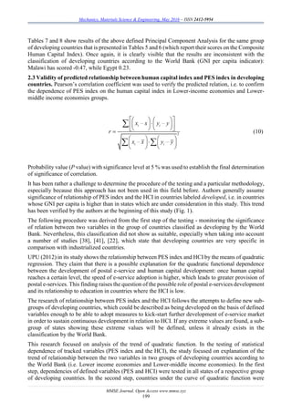 Mechanics, Materials Science & Engineering, May 2016 – ISSN 2412-5954
MMSE Journal. Open Access www.mmse.xyz
199
Tables 7 and 8 show results of the above defined Principal Component Analysis for the same group
of developing countries that is presented in Tables 5 and 6 (which report their scores on the Composite
Human Capital Index). Once again, it is clearly visible that the results are inconsistent with the
classification of developing countries according to the World Bank (GNI per capita indicator):
Malawi has scored -0.47, while Egypt 0.23.
2.3 Validity of predicted relationship between human capital index and PES index in developing
countries. Pearson’s correlation coefficient was used to verify the predicted relation, i.e. to confirm
the dependence of PES index on the human capital index in Lower-income economies and Lower-
middle income economies groups.
2
i i
i i
x x y y
r
x x y y
    
    
    
   
   
   

 
(10)
Probability value (P value) with significance level at 5 % was used to establish the final determination
of significance of correlation.
It has been rather a challenge to determine the procedure of the testing and a particular methodology,
especially because this approach has not been used in this field before. Authors generally assume
significance of relationship of PES index and the HCI in countries labeled developed, i.e. in countries
whose GNI per capita is higher than in states which are under consideration in this study. This trend
has been verified by the authors at the beginning of this study (Fig. 1).
The following procedure was derived from the first step of the testing - monitoring the significance
of relation between two variables in the group of countries classified as developing by the World
Bank. Nevertheless, this classification did not show as suitable, especially when taking into account
a number of studies [38], [41], [22], which state that developing countries are very specific in
comparison with industrialized countries.
UPU (2012) in its study shows the relationship between PES index and HCI by the means of quadratic
regression. They claim that there is a possible explanation for the quadratic functional dependence
between the development of postal e-service and human capital development: once human capital
reaches a certain level, the speed of e-service adoption is higher, which leads to greater provision of
postal e-services. This finding raises the question of the possible role of postal e-services development
and its relationship to education in countries where the HCI is low.
The research of relationship between PES index and the HCI follows the attempts to define new sub-
groups of developing countries, which could be described as being developed on the basis of defined
variables enough to be able to adopt measures to kick-start further development of e-service market
in order to sustain continuous development in relation to HCI. If any extreme values are found, a sub-
group of states showing these extreme values will be defined, unless it already exists in the
classification by the World Bank.
This research focused on analysis of the trend of quadratic function. In the testing of statistical
dependence of tracked variables (PES index and the HCI), the study focused on explanation of the
trend of relationship between the two variables in two groups of developing countries according to
the World Bank (i.e. Lower income economies and Lower-middle income economies). In the first
step, dependencies of defined variables (PES and HCI) were tested in all states of a respective group
of developing countries. In the second step, countries under the curve of quadratic function were
 