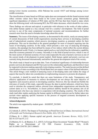 Mechanics, Materials Science & Engineering, May 2016 – ISSN 2412-5954
MMSE Journal. Open Access www.mmse.xyz
205
among Lower income economies, while Pakistan has scored -0.837 and belongs among Lower-
middle economies.
The classification of states based on GNI per capita does not correspond with the found extreme trend
either: extreme values have been found in the Lower income economies group. Statistically
significant dependence of relation of PES index and the HCI has then been found in states which
show the following trend: with increasing HCI, the PES index decreases, which should be vice versa.
These findings are relevant and topical, in particular with reference to the works of other authors,
who define human capital as a key concept vital for a country’s development. The field of postal
services is one of the main components of national economy and recommendations for further
research stem from the need to broaden knowledge about this sector.
Summary. The issues of developing countries, as documented in this article, surely are among topics
of current discussions of both world organizations ensuring basic services in developing countries
and of industrialized countries which perceive developing countries as potential outlets for their
production. This can be described as the general paradigm for most of research inquiring into the
issues of developing countries. In this study, which presents a new way of analyzing developing
countries, this paradigm has been defined by means of two indices which reflect the current debates
in the globalized world. Firstly, it is human capital used as a tool which has the informative capability
about the economic potential of a country. Secondly it is the field of postal services, which is one of
the main sectors of national economy of every state (especially the area of postal e-services as one of
the current trends of development in postal market). Both human capital and postal e-services are
currently being discussed internationally and define the general development trend of the society.
The whole study is based on up-to-date data. Tests of statistical significance of relationship between
postal e-services development and HCI have proven this relationship significant, and therefore it must
be respected in decision-making especially in developing countries. The study has proven that defined
classification of states according to the World Bank does not respect values of the defined indicators.
This article brings a new method of analyzing issues of developing states and widens the range of
aspects that must be taken into consideration in implementing measures to promote development.
To conclude, it should be noted that there are some limitations of the study. Transparency and
effective application of measures to enforce development are not always the main objective of
legislative and executive powers in developing countries. However, this fact should not belittle the
relevance of results of this study, especially because the data in partial indicators, which have been
used to calculate the composite indices, proceed from independent organizations and describe the
current status as it is. Nevertheless, to ensure political stability should be the primary aim of all
interested parts who have any interest in cooperation with developing countries. The results of this
study (and other studies analyzing the human capital in different contexts) can be further taken into
account when applying specific measures in the process of targeted economic development in
developing countries.
Acknowledgements
The article was supported by student grant – SGSDFJP_2015001.
References
[1] Ankrah, E. (2015). The Impact of Technology on Postal Services in Ghana. International Journal
of Scientific and Technological Research (New Delhi), 4(1), 125-129.
[2] Barro, R. J. (2001). Human capital and growth. American Economic Review, 91(2), 12-17.
doi:10.1257/aer.91.2.12
[3] Blanton, R. G., & Blanton, S. L. (2015). Is Foreign Direct Investment "Gender Blind"? Women's
Rights as a Determinant of US FDI. Feminist Economics, 21(4), 61-88.
doi:10.1080/13545701.2015.1006651
 