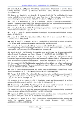 Mechanics, Materials Science & Engineering, May 2016 – ISSN 2412-5954
MMSE Journal. Open Access www.mmse.xyz
208
[38] Kormendi, R. C., & Meguire, P. G. (1985). Macroeconomic Determinants of Growth - Cross-
Country Evidence. Journal of Monetary Economics, 16(2), 141-163. doi:10.1016/0304-
3932(85)90027-3
[39] Kujacic, M., Blagojevic, M., Sarac, D., & Vesovic, V. (2015). The modified activity-based
costing method in universal postal service area: Case study of the montenegro post. Inzinerine
Ekonomika-Engineering Economics, 26(2), 142-151. doi:10.5755/j01.ee.26.2.2818
[40] La Paz, A. I., Ramaprasad, A., Syn, T., & Vasquez, J. (2015). An ontology of E-commerce -
mapping a relevant corpus of knowledge. Journal of Theoretical and Applied Electronic Commerce
Research, 10(2), 1-9. doi: 10.4067/S0718-18762015000200001
[41] Levine, R., & Renelt, D. (1992). A sensitivity analysis of cross-country growth regressions. The
American Economic Review, 82(4), 942-963.
[42] Liu, A. P. L. (1991). Communications and development in post-mao mainland china. Issues &
Studies, 27(12), 73-99.
[43] Lucas, R. E. (1990). Why doesn't capital flow from rich to poor countries? The American
Economic Review, 80(2), 92-96.
[44] Marc, A., Verjee, N., & Mogaka, S. (2015). The challenge of stability and security in west Africa,
215p. World Bank: International Bank for Reconstruction and Development
[45] Morita, T., & Sugawara, K. (2015). Human capital and FDI: Development process of the
developing country in an overlapping generation model. Journal of International Trade & Economic
Development, 24(7), 922-946. doi:10.1080/09638199.2014.986748
[46] Morris, M. D. (1979). Measuring the condition of the world's poor: The physical quality of life
index. Economic Development and Culture Change, 30 (4), 887-889. doi: 10.2307/2619179
[47] Newell, P., Bulkeley, H., Turner, K., Shaw, C., Caney, S., Shove, E., & Pidgeon, N. (2015).
Governance traps in climate change politics: Re-framing the debate in terms of responsibilities and
rights. Wiley Interdisciplinary Reviews-Climate Change, 6(6), 535-540. doi:10.1002/wcc.356
[48] Ngcwangu, S. (2015). The ideological underpinnings of world bank tvet policy: Implications of
the influence of human capital theory on south african tvet policy. Education as Change, 19(3), 24-
45. doi:10.1080/16823206.2015.1085620
[49] Ozler, S. (2000). Export orientation and female share of employment: Evidence from turkey.
World Development, 28(7), 1239-1248. doi:10.1016/S0305-750X(00)00034-6
[50] Prajogo, D. I. (2006). The relationship between innovation and business performance? A
comparative study between manufacturing and service firms. Knowledge and Process Management,
13(3), 218-225. doi:10.1002/kpm.259
[51] Renström, T. I., & Spataro, L. (2015). Population growth and human capital: A welfarist
approach. The Manchester School, 83, 110-141. doi:10.1111/manc.12110
[52] Rosenzweig, M. R. (1990). Population-growth and human-capital investments - theory and
evidence. Journal of Political Economy, 98(5), 38-70. doi:10.1086/261724
[53] Rudra, N. (2015). Social protection in the developing world: Challenges, continuity, and change.
Politics & Society, 43(4), 463-470. doi:10.1177/0032329215602884
[54] Seguino, S. (2000). Gender inequality and economic growth: A cross-country analysis. World
Development, 28(7), 1211-1230. doi 10.1016/S0305-750X(00)00018-8
[55] Siah, A. K. L., & Lee, G. H. Y. (2015). Female labour force participation, infant mortality and
fertility in malaysia. Journal of the Asia Pacific Economy, 20(4), 613-629.
doi:10.1080/13547860.2015.1045326
 