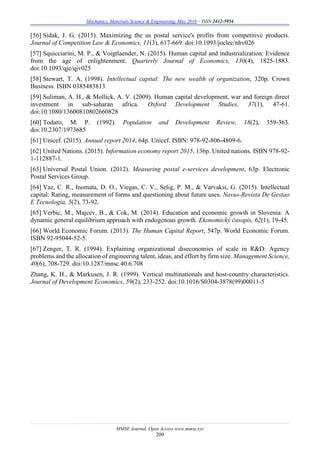 Mechanics, Materials Science & Engineering, May 2016 – ISSN 2412-5954
MMSE Journal. Open Access www.mmse.xyz
209
[56] Sidak, J. G. (2015). Maximizing the us postal service's profits from competitive products.
Journal of Competition Law & Economics, 11(3), 617-669. doi:10.1093/joclec/nhv026
[57] Squicciarini, M. P., & Voigtlaender, N. (2015). Human capital and industrialization: Evidence
from the age of enlightenment. Quarterly Journal of Economics, 130(4), 1825-1883.
doi:10.1093/qje/qjv025
[58] Stewart, T. A. (1998). Intellectual capital: The new wealth of organization, 320p. Crown
Business. ISBN 0385483813
[59] Suliman, A. H., & Mollick, A. V. (2009). Human capital development, war and foreign direct
investment in sub-saharan africa. Oxford Development Studies, 37(1), 47-61.
doi:10.1080/13600810802660828
[60] Todaro, M. P. (1992). Population and Development Review, 18(2), 359-363.
doi:10.2307/1973685
[61] Unicef. (2015). Annual report 2014, 64p. Unicef. ISBN: 978-92-806-4809-6.
[62] United Nations. (2015). Information economy report 2015, 136p. United nations. ISBN 978-92-
1-112887-1.
[63] Universal Postal Union. (2012). Measuring postal e-services development, 63p. Electronic
Postal Services Group.
[64] Vaz, C. R., Inomata, D. O., Viegas, C. V., Selig, P. M., & Varvakis, G. (2015). Intellectual
capital: Rating, measurement of forms and questioning about future uses. Navus-Revista De Gestao
E Tecnologia, 5(2), 73-92.
[65] Verbic, M., Majcev, B., & Cok, M. (2014). Education and economic growth in Slovenia: A
dynamic general equilibrium approach with endogenous growth. Ekonomický časopis, 62(1), 19-45.
[66] World Economic Forum. (2013). The Human Capital Report, 547p. World Economic Forum.
ISBN 92-95044-52-5.
[67] Zenger, T. R. (1994). Explaining organizational diseconomies of scale in R&D: Agency
problems and the allocation of engineering talent, ideas, and effort by firm size. Management Science,
40(6), 708-729. doi:10.1287/mnsc.40.6.708
Zhang, K. H., & Markusen, J. R. (1999). Vertical multinationals and host-country characteristics.
Journal of Development Economics, 59(2), 233-252. doi:10.1016/S0304-3878(99)00011-5
 