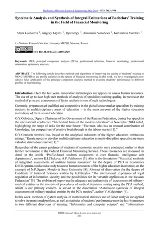 Mechanics, Materials Science & Engineering, May 2016 – ISSN 2412-5954
MMSE Journal. Open Access www.mmse.xyz
211
Systematic Analysis and Synthesis of Integral Estimations of Bachelors’ Training
in the Field of Financial Monitoring
Alena Gaibatova 1
, Grigory Krylov 1
, Ilya Seryy 1
, Anastasiia Vorobeva 1
, Konstantin Vorobev 1
1 – National Research Nuclear University MEPHI, Moscow, Russia
DOI 10.13140/RG.2.1.4889.4329
Keywords: IFES, principal component analysis (PCA), professional selection, financial monitoring, professional
orientation, systematic analysis.
ABSTRACT. The following article describes methods and algorithms of improving the quality of students’ training in
NRNU MEPHI on the profile activities in the sphere of financial monitoring. In this work, we have investigated a new
subject field: application of the principal component analysis method to examine students’ performance in different
profiles of their training.
Introduction. Over the last years, innovative technologies are applied to assess human resources.
The use of up to date high-tech methods of analysis of specialists training quality, in particular the
method of principal components of factor analysis is one of such technologies.
Currently, preparation of qualified and competitive in the global labour market specialists by training
students in multidisciplinary areas of education – is the main purpose of the higher education
institutions of the Russian Federation.
O.Y.Golodets, Deputy Chairman of the Government of the Russian Federation, during her speech in
the international conference “Intellectual basis of the modern education” in November 2014 noted,
highlighting the range of tasks for the near future: “The man, who has an unusual combination of
knowledge, has perspectives of creative breakthrough in the labour market [1].”
O.Y.Gorodets stressed that, based on the analytical indicators of the higher education institutions
ratings, “Russia needs to develop multidisciplinary education as multi-discipline specialist are more
valuable state labour reserve [1].”
Researches of the career guidance of students of economic security were conducted earlier to their
further recruitment to the Federal Financial Monitoring Service. These researches are discussed in
detail in the article “Profile-based students assignment to core financial intelligence unit
departments”, authors D.I.Chukova, A.P. Pakhomov [3]. Also in the dissertation “Statistical methods
of integrated assessments of institute human resources” for the degree of PhD in Economics
D.N.Krymzin conducted a study to assess human resources of the higher education institutions on the
example of N.P.Ogarev Mordovia State University [4]. Abstract of dissertation for the degree of
Candidate of Juridical Sciences written by G.O.Krylov “The international experience of legal
regulation of information security and the possibilities for its versatile application in the Russian
Federation” [5]. The problem of improving the adequacy and authenticity of assessments of military-
medical entities in the interests of procedures of medical decisions making using the PCA method,
which is our primary concern, is solved in the dissertation “Automated synthesis of integral
assessments of military-medical entities by the PCA method”, author V.M.Seleznev [6].
In this work, methods of system analysis, of mathematical statistics and of factor analysis are applied
to solve the mentioned problem, as well as statistics of students’ performance over the last 4 semesters
in two different directions of training: “Informatics and computer science” and “Information-
 