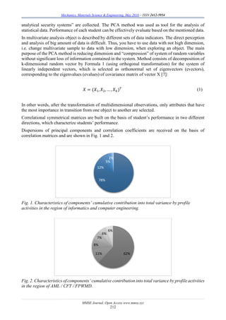 Mechanics, Materials Science & Engineering, May 2016 – ISSN 2412-5954
MMSE Journal. Open Access www.mmse.xyz
212
analytical security systems” are collected. The PCA method was used as tool for the analysis of
statistical data. Performance of each student can be effectively evaluate based on the mentioned data.
In multivariate analysis object is described by different sets of data indicators. The direct perception
and analysis of big amount of data is difficult. Thus, you have to use data with not high dimension,
i.e. change multivariate sample to data with low dimension, when exploring an object. The main
purpose of the PCA method is reducing dimension and “compression” of system of random variables
without significant loss of information contained in the system. Method consists of decomposition of
k-dimensional random vector by Formula 1 (using orthogonal transformation) for the system of
linearly independent vectors, which is selected as orthonormal set of eigenvectors (evectors),
corresponding to the eigenvalues (evalues) of covariance matrix of vector X [7]:
𝑋 = (𝑋1, 𝑋2, … , 𝑋 𝑘) 𝑇 (1)
In other words, after the transformation of multidimensional observations, only attributes that have
the most importance in transition from one object to another are selected.
Correlational symmetrical matrices are built on the basis of student’s performance in two different
directions, which characterize students’ performance.
Dispersions of principal components and correlation coefficients are received on the basis of
correlation matrices and are shown in Fig. 1 and 2.
Fig. 1. Characteristics of components’ cumulative contribution into total variance by profile
activities in the region of informatics and computer engineering.
Fig. 2. Characteristics of components’ cumulative contribution into total variance by profile activities
in the region of AML / CFT / FPWMD.
78%
12%
5%
2%
62%11%
8%
7%
6%
6%
 