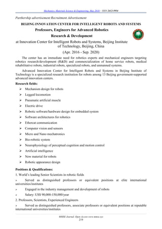 Mechanics, Materials Science & Engineering, May 2016 – ISSN 2412-5954
MMSE Journal. Open Access www.mmse.xyz
219
Parthership advertisement Recruitment Advertisement
BEIJING INNOVATION CENTER FOR INTELLIGENT ROBOTS AND SYSTEMS
Professors, Engineers for Advanced Robotics
Research & Development
at Innovation Center for Intelligent Robots and Systems, Beijing Institute
of Technology, Beijing, China
(Apr. 2016 - Sep. 2020)
The center has an immediate need for robotics experts and mechanical engineers targeting
robotics research/development (R&D) and commercialization of home service robots, medical
rehabilitative robots, industrial robots, specialized robots, and unmanned systems.
Advanced Innovation Center for Intelligent Robots and Systems in Beijing Institute of
Technology is a specialized research institution for robots among 13 Beijing government-supported
advanced innovation centers.
Research fields:
 Mechanism design for robots
 Legged locomotion
 Pneumatic artificial muscle
 Electric drive
 Robotic software/hardware design for embedded system
 Software architectures for robotics
 Ethercat communication
 Computer vision and sensors
 Micro and Nano mechatronics
 Bio-robotic system
 Neurophysiology of perceptual cognition and motion control
 Artificial intelligence
 New material for robots
 Robotic appearance design
Positions & Qualifications:
1. World’s leading Senior Scientists in robotic fields
 Served as distinguished professors or equivalent positions at elite international
universities/institutes
 Engaged in the industry management and development of robots
 Salary: US$ 90,000-150,000/year
2. Professors, Scientists, Experienced Engineers
 Served as distinguished professors, associate professors or equivalent positions at reputable
international universities/institutes
 