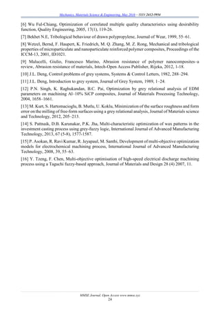 Mechanics, Materials Science & Engineering, May 2016 – ISSN 2412-5954
MMSE Journal. Open Access www.mmse.xyz
24
[6] Wu Ful-Chiang, Optimization of correlated multiple quality characteristics using desirability
function, Quality Engineering, 2005, 17(1), 119-26.
[7] Bekhet N.E, Tribological behaviour of drawn polypropylene, Journal of Wear, 1999, 55–61.
[8] Wetzel, Bernd, F. Haupert, K. Friedrich, M. Q. Zhang, M. Z. Rong, Mechanical and tribological
properties of microparticulate and nanoparticulate reinforced polymer composites, Proceedings of the
ICCM-13, 2001, ID1021.
[9] Malucelli, Giulio, Francesco Marino, Abrasion resistance of polymer nanocomposites–a
review, Abrasion resistance of materials, Intech-Open Access Publisher, Rijeka, 2012, 1-18.
[10] J.L. Deng, Control problems of grey systems, Systems & Control Letters, 1982, 288–294.
[11] J.L. Deng, Introduction to grey system, Journal of Grey System, 1989, 1–24.
[12] P.N. Singh, K. Raghukandan, B.C. Pai, Optimization by grey relational analysis of EDM
parameters on machining Al–10% SiCP composites, Journal of Materials Processing Technology,
2004, 1658–1661.
[13] M. Kurt, S. Hartomacioglu, B. Mutlu, U. Koklu, Minimization of the surface roughness and form
error on the milling of free-form surfaces using a grey relational analysis, Journal of Materials science
and Technology, 2012, 205–213.
[14] S. Pattnaik, D.B. Karunakar, P.K. Jha, Multi-characteristic optimization of wax patterns in the
investment casting process using grey-fuzzy logic, International Journal of Advanced Manufacturing
Technology, 2013, 67 (5-8), 1577-1587.
[15] P. Asokan, R. Ravi Kumar, R. Jeyapaul, M. Santhi, Development of multi-objective optimization
models for electrochemical machining process, International Journal of Advanced Manufacturing
Technology, 2008, 39, 55–63.
[16] Y. Tzeng, F. Chen, Multi-objective optimisation of high-speed electrical discharge machining
process using a Taguchi fuzzy-based approach, Journal of Materials and Design 28 (4) 2007, 11.
 