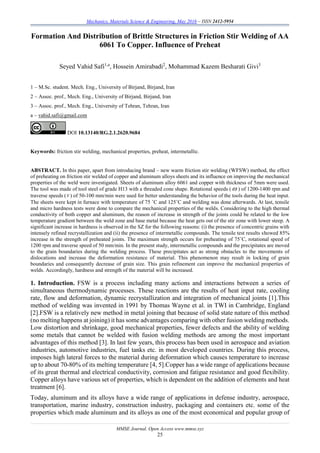 Mechanics, Materials Science & Engineering, May 2016 – ISSN 2412-5954
MMSE Journal. Open Access www.mmse.xyz
25
Formation And Distribution of Brittle Structures in Friction Stir Welding of AA
6061 To Copper. Influence of Preheat
Seyed Vahid Safi1,a
, Hossein Amirabadi2
, Mohammad Kazem Besharati Givi3
1 – M.Sc. student. Mech. Eng., University of Birjand, Birjand, Iran
2 – Assoc. prof., Mech. Eng., University of Birjand, Birjand, Iran
3 – Assoc. prof., Mech. Eng., University of Tehran, Tehran, Iran
a – vahid.safi@gmail.com
DOI 10.13140/RG.2.1.2620.9684
Keywords: friction stir welding, mechanical properties, preheat, intermetallic.
ABSTRACT. In this paper, apart from introducing brand – new warm friction stir welding (WFSW) method, the effect
of preheating on friction stir welded of copper and aluminum alloys sheets and its influence on improving the mechanical
properties of the weld were investigated. Sheets of aluminum alloy 6061 and copper with thickness of 5mm were used.
The tool was made of tool steel of grade H13 with a threaded cone shape. Rotational speeds (  ) of 1200-1400 rpm and
traverse speeds (v) of 50-100 mm/min were used for better understanding the behavior of the tools during the heat input.
The sheets were kept in furnace with temperature of 75 ˚C and 125˚C and welding was done afterwards. At last, tensile
and micro hardness tests were done to compare the mechanical properties of the welds. Considering to the high thermal
conductivity of both copper and aluminum, the reason of increase in strength of the joints could be related to the low
temperature gradient between the weld zone and base metal because the heat gets out of the stir zone with lower steep. A
significant increase in hardness is observed in the SZ for the following reasons: (i) the presence of concentric grains with
intensely refined recrystallization and (ii) the presence of intermetallic compounds. The tensile test results showed 85%
increase in the strength of preheated joints. The maximum strength occurs for preheating of 75˚C, rotational speed of
1200 rpm and traverse speed of 50 mm/min. In the present study, intermetallic compounds and the precipitates are moved
to the grain boundaries during the welding process. These precipitates act as strong obstacles to the movements of
dislocations and increase the deformation resistance of material. This phenomenon may result in locking of grain
boundaries and consequently decrease of grain size. This grain refinement can improve the mechanical properties of
welds. Accordingly, hardness and strength of the material will be increased.
1. Introduction. FSW is a process including many actions and interactions between a series of
simultaneous thermodynamic processes. These reactions are the results of heat input rate, cooling
rate, flow and deformation, dynamic recrystallization and integration of mechanical joints [1].This
method of welding was invented in 1991 by Thomas Wayne et al. in TWI in Cambridge, England
[2].FSW is a relatively new method in metal joining that because of solid state nature of this method
(no melting happens at joining) it has some advantages comparing with other fusion welding methods.
Low distortion and shrinkage, good mechanical properties, fewer defects and the ability of welding
some metals that cannot be welded with fusion welding methods are among the most important
advantages of this method [3]. In last few years, this process has been used in aerospace and aviation
industries, automotive industries, fuel tanks etc. in most developed countries. During this process,
imposes high lateral forces to the material during deformation which causes temperature to increase
up to about 70-80% of its melting temperature [4, 5].Copper has a wide range of applications because
of its great thermal and electrical conductivity, corrosion and fatigue resistance and good flexibility.
Copper alloys have various set of properties, which is dependent on the addition of elements and heat
treatment [6].
Today, aluminum and its alloys have a wide range of applications in defense industry, aerospace,
transportation, marine industry, construction industry, packaging and containers etc. some of the
properties which made aluminum and its alloys as one of the most economical and popular group of
 
