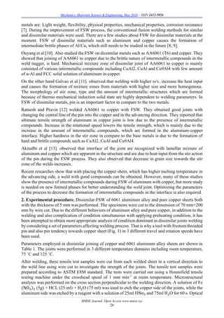 Mechanics, Materials Science & Engineering, May 2016 – ISSN 2412-5954
MMSE Journal. Open Access www.mmse.xyz
26
metals are: Light weight, flexibility, physical properties, mechanical properties, corrosion resistance
[7]. During the improvement of FSW process, the conventional fusion welding methods for similar
and dissimilar materials were used. There are a few studies about FSW for dissimilar materials at the
moment. FSW of dissimilar materials such as aluminum and copper causes the formation of
intermediate brittle phases of Al/Cu, which still needs to be studied in the future [8, 9].
Ouyang et al [10]. Also studied the FSW on dissimilar metals such as AA6061 (T6) and copper. They
showed that joining of AA6061 to copper due to the brittle nature of intermetallic compounds in the
weld nugget, is hard. Mechanical mixture zone of dissimilar joint of AA6061 to copper is mainly
consisted of various intermetallic compounds including CuAl2, CuAl and Cu9Al4 with few amount
of α-Al and FCC solid solution of aluminum in copper.
On the other hand Galvao et al [11]. observed that welding with higher ω/v, increase the heat input
and causes the formation of mixture zones from materials with higher size and more homogenous.
The morphology of stir zone, type and the amount of intermetallic structures which are formed
because of thermo mechanical induction solid state are highly dependent to welding parameters. In
FSW of dissimilar metals, pin is an important factor in compare to the two metals.
Ratnesh and Pravin [12] welded AA6061 to copper with FSW. They obtained good joints with
changing the central line of the pin into the copper and in the advancing direction. They reported that
ultimate tensile strength of aluminum in copper joint is low due to the presence of intermetallic
compounds. Increase in the rotational speed lowers the tensile strength, which is mainly due to the
increase in the amount of intermetallic compounds, which are formed in the aluminum-copper
interface. Higher hardness in the stir zone in compare to the base metals is due to the formation of
hard and brittle compounds such as CuAl2, CuAl and Cu9Al4.
Akinalbi et al [13]. observed that interface of the joint are recognized with lamellar mixture of
aluminum and copper which are apparent in the structure and are due to heat input from the stir action
of the pin during the FSW process. They also observed that decrease in grain size towards the stir
zone of the welds increases.
Recent researches show that with placing the copper sheet, which has higher melting temperature in
the advancing side, a weld with good compounds can be obtained. However, many of these studies
show the presence of intermetallic compounds during FSW of aluminum with copper, but more study
is needed on new formed phases for better understanding the weld joint. Optimizing the parameters
of the process to decrease the formation of intermetallic compounds in the interface is also required.
2. Experimental procedure. Dissimilar FSW of 6061 aluminum alloy and pure copper sheets both
with the thickness of 5 mm was performed. The specimens were cut to the dimension of 70 mm×200
mm by wire cut. Due to the different behaviors of aluminum alloy and pure copper, in addition to the
welding and also complication of condition simultaneous with applying preheating condition, it has
been attempted to obtain more appropriate analysis of condition dominant in dissimilar joints welding
by considering a set of parameters affecting welding process. That is why a tool with frustum threaded
pin and also pin tendency towards copper sheet (Fig. 1) in 3 different travel and rotation speeds have
been used.
Parameters employed in dissimilar joining of copper and 6061 aluminum alloy sheets are shown in
Table 1. The joints were performed in 3 different temperature domains including room temperature,
75 ˚C and 125 ˚C.
After welding, three tensile test samples were cut from each welded sheet in a vertical direction to
the weld line using wire cut to investigate the strength of the joints. The tensile test samples were
prepared according to ASTM E8M standard. The tests were carried out using a Hounsfield tensile
testing machine under the crosshead speed of 1 mm min-1
at room temperature. Microstructural
analysis was performed on the cross section perpendicular to the welding direction. A solution of Fe
(NO3)3 (5g) + HCL (25 ml) + H2O (75 ml) was used to etch the copper side of the joints, while the
aluminum side was etched by a reagent with a solution of 25ml HNo3 and 75ml H2O for 60 s. Optical
 