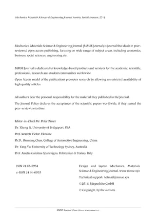 Mechanics, Materials Science & Engineering, May 2016 – ISSN 2412-5954
MMSE Journal. Open Access www.mmse.xyz
3
Mechanics, Materials Sciences & Engineering Journal, Austria, Sankt Lorenzen, 2016
Mechanics, Materials Science & Engineering Journal (MMSE Journal) is journal that deals in peer-
reviewed, open access publishing, focusing on wide range of subject areas, including economics,
business, social sciences, engineering etc.
MMSE Journal is dedicated to knowledge-based products and services for the academic, scientific,
professional, research and student communities worldwide.
Open Access model of the publications promotes research by allowing unrestricted availability of
high quality articles.
All authors bear the personal responsibility for the material they published in the Journal.
The Journal Policy declares the acceptance of the scientific papers worldwide, if they passed the
peer-review procedure.
Editor-in-Chief Mr. Peter Zisser
Dr. Zheng Li, University of Bridgeport, USA
Prof. Kravets Victor, Ukraine
Ph.D., Shuming Chen, College of Automotive Engineering, China
Dr. Yang Yu, University of Technology Sydney, Australia
Prof. Amelia Carolina Sparavigna, Politecnico di Torino, Italy
ISSN 2412-5954
e-ISSN 2414-6935
Design and layout: Mechanics, Materials
Science & Engineering Journal, www.mmse.xyz
Technical support: hotmail@mmse.xyz
©2016, Magnolithe GmbH
© Copyright, by the authors
 