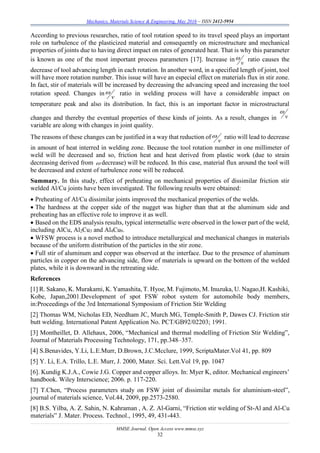 Mechanics, Materials Science & Engineering, May 2016 – ISSN 2412-5954
MMSE Journal. Open Access www.mmse.xyz
32
According to previous researches, ratio of tool rotation speed to its travel speed plays an important
role on turbulence of the plasticized material and consequently on microstructure and mechanical
properties of joints due to having direct impact on rates of generated heat. That is why this parameter
is known as one of the most important process parameters [17]. Increase in
v
 ratio causes the
decrease of tool advancing length in each rotation. In another word, in a specified length of joint, tool
will have more rotation number. This issue will have an especial effect on materials flux in stir zone.
In fact, stir of materials will be increased by decreasing the advancing speed and increasing the tool
rotation speed. Changes in
v
 ratio in welding process will have a considerable impact on
temperature peak and also its distribution. In fact, this is an important factor in microstructural
changes and thereby the eventual properties of these kinds of joints. As a result, changes in v

variable are along with changes in joint quality.
The reasons of these changes can be justified in a way that reduction of
v
 ratio will lead to decrease
in amount of heat interred in welding zone. Because the tool rotation number in one millimeter of
weld will be decreased and so, friction heat and heat derived from plastic work (due to strain
decreasing derived from  decrease) will be reduced. In this case, material flux around the tool will
be decreased and extent of turbulence zone will be reduced.
Summary. In this study, effect of preheating on mechanical properties of dissimilar friction stir
welded Al/Cu joints have been investigated. The following results were obtained:
 Preheating of Al/Cu dissimilar joints improved the mechanical properties of the welds.
 The hardness at the copper side of the nugget was higher than that at the aluminum side and
preheating has an effective role to improve it as well.
 Based on the EDS analysis results, typical intermetallic were observed in the lower part of the weld,
including AlCu, Al2Cu3 and Al4Cu9.
 WFSW process is a novel method to introduce metallurgical and mechanical changes in materials
because of the uniform distribution of the particles in the stir zone.
 Full stir of aluminum and copper was observed at the interface. Due to the presence of aluminum
particles in copper on the advancing side, flow of materials is upward on the bottom of the welded
plates, while it is downward in the retreating side.
References
[1] R. Sakano, K. Murakami, K. Yamashita, T. Hyoe, M. Fujimoto, M. Inuzuka, U. Nagao,H. Kashiki,
Kobe, Japan,2001.Development of spot FSW robot system for automobile body members,
in:Proceedings of the 3rd International Symposium of Friction Stir Welding
[2] Thomas WM, Nicholas ED, Needham JC, Murch MG, Temple-Smith P, Dawes CJ. Friction stir
butt welding. International Patent Application No. PCT/GB92/02203; 1991.
[3] Montheillet, D. Allehaux, 2006, “Mechanical and thermal modelling of Friction Stir Welding”,
Journal of Materials Processing Technology, 171, pp.348–357.
[4] S.Benavides, Y.Li, L.E.Murr, D.Brown, J.C.Mcclure, 1999, ScriptaMater.Vol 41, pp. 809
[5] Y. Li, E.A. Trillo, L.E. Murr, J. 2000, Mater. Sci. Lett.Vol 19, pp. 1047
[6]. Kundig K.J.A., Cowie J.G. Copper and copper alloys. In: Myer K, editor. Mechanical engineers’
handbook. Wiley Interscience; 2006. p. 117-220.
[7] T.Chen, “Process parameters study on FSW joint of dissimilar metals for aluminium-steel”,
journal of materials science, Vol.44, 2009, pp.2573-2580.
[8] B.S. Yilba, A. Z. Sahin, N. Kahraman , A. Z. Al-Garni, “Friction stir welding of St-Al and Al-Cu
materials” J. Mater. Process. Technol., 1995, 49, 431-443.
 