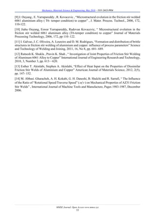 Mechanics, Materials Science & Engineering, May 2016 – ISSN 2412-5954
MMSE Journal. Open Access www.mmse.xyz
33
[9] J. Ouyang , E. Yarrapareddy , R. Kovacevic , “Microstractural evolution in the friction stir welded
6061 aluminium alloy ( T6- temper condition) to copper” , J. Mater. Process. Technol., 2006, 172,
110-122.
[10] Jiahu Ouyang, Eswar Yarrapareddy, Radovan Kovacevic, “ Microstructural evolution in the
friction stir welded 6061 aluminum alloy (T6-temper condition) to copper” Journal of Materials
Processing Technology, 2006, 172, pp 110–122.
[11] I. Galvao, J. C. Oliveira, A. Loureiro and D. M. Rodrigues, “Formation and distribution of brittle
structures in friction stir welding of aluminium and copper: influence of process parameters” Science
and Technology of Welding and Joining, 2011, 16, No 8, pp. 681- 689.
[12] Ratnesh K. Shukla , Pravin K. Shah , “ Investigation of Joint Properties of Friction Stir Welding
of Aluminum 6061 Alloy to Copper” International Journal of Engineering Research and Technology,
2010, 3, Number 3, pp. 613—620.
[13] Esther T. Akinlabi, Stephen A. Akinlabi, “Effect of Heat Input on the Properties of Dissimilar
Friction Stir Welds of Aluminium and Copper” American Journal of Materials Science, 2012, 2(5),
pp. 147- 152.
[14] M. Abbasi. Gharacheh, A. H. Kokabi, G. H. Daneshi, B. Shalchi and R. Sarrafi, “ The Influence
of the Ratio of “Rotational Speed/Traverse Speed” ( v ) on Mechanical Properties of AZ31 Friction
Stir Welds” , International Journal of Machine Tools and Manufacture, Pages 1983-1987, December
2006.
 