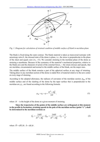 Mechanics, Materials Science & Engineering, May 2016 – ISSN 2412-5954
MMSE Journal. Open Access www.mmse.xyz
35
Fig. 1. Diagram for calculation of strained condition of middle surface of blank in meridian plane
The blank is fixed along the outer contour. The blank material is taken as transversal-isotropic with
anisotropy ratio R ; the stressed state of the dome is plane, i.e., the stress is perpendicular to the plane
of the sheet and equals zero ( 0z ). We consider straining in the meridian plane of the dome as
straining a membrane. Because of the symmetry of the material’s mechanical properties, relative to
the blank axis and the character of action of the external forces, -- the strain stresses and speeds, that
are meridian, circumstantial and normal to the middle surface of the blank, are the major ones.
The middle surface of the blank remains a part of the spherical surface at any stage of straining.
Taking place in any meridian section of the dome is radial flow of material relative to the new center
at every stage of straining.
According to the adopted allowance, the radiuses of curvature of the meridian section m of the
middle surface and of the slashing of the dome by the taper surface that is perpendicular to the
meridian arc, t , are found according to the following formula.
H
RH
tm
2
2
0
2

 , (1)
where H – is the height of the dome at a given moment of straining.
Since the trajectories of the points of the middle surface are orthogonal at this moment
to the profile in formation, straining speeds in the pole of the meridian surface (point “c” ) shall
be determined in the meridian sections as
2
0
2
2
RH
HHc
tc



;
2
0
2
2
RH
HHc
mc



;
h
hc
zc

 , (2)
where dtdHH  ; dtdhh  .
 
