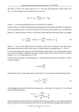Mechanics, Materials Science & Engineering, May 2016 – ISSN 2412-5954
MMSE Journal. Open Access www.mmse.xyz
36
The blank is fixed in the contour (point “k”), i.e., the strain speed along the contour equals zero
0c
tk , and according to the associated flow law, we have
0c
tk ;
R
R mk
tk



1
; c
mk
c
zk  , (3)
where R – is the normal anisotropy factor for viscous flow of material.
Further in the text we make no limitations about changing the shell thickness along the circumference
arc in the meridian section. In this case the speed for the strain in the meridian c
m , circumferential
direction c
t and the thickness strain c
z of the shell is found after the following formulas accordingly









 ctgc
m
sin
sin
; 








 ctgc
t
sin
cos
;
h
hc
z

 . (4)
where  – is here actual angle between the blank’s vertical axis of symmetry and radius-vector
determining the position of point in the section of middle surface by diagonal plane; dtd .
It was assumed during the straining of the shell that there takes place in the meridian plane during
every stage of straining a radial flow of point of middle surface, that is relative to the new center at
moment dtt  , i.e., in the direction of  d .
Connection between angle  and straining time t , when functional connection is assumed  tHH  ,
is found as follows
 
0
2
R
tH
arctg . (5)
The thickness of the meridian plane dome of the shell ( 0 ) is found from the following formula
 
2
2
0
2
0 1









R
tH
hh . (6)
The changing thickness of the shell from straining time t at the spot of its fixation (  ) is found
after the following formula
 
 
0
2
0
2
0
0
1
R
H
arctg
R
tH
R
tH
hh









 . (7)
Cutting elements from the membrane by meridian planes and cone surfaces in the vicinity of the point
under consideration, and assuming that the stresses are evenly distributed throughout the thickness of
 