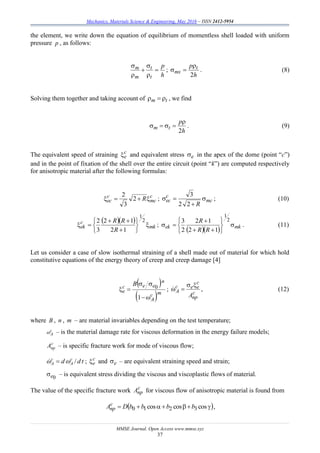 Mechanics, Materials Science & Engineering, May 2016 – ISSN 2412-5954
MMSE Journal. Open Access www.mmse.xyz
37
the element, we write down the equation of equilibrium of momentless shell loaded with uniform
pressure p , as follows:
h
p
t
t
m
m 





;
h
p t
mx
2

 . (8)
Solving them together and taking account of tm  , we find
h
p
tm
2

 . (9)
The equivalent speed of straining c
e and equivalent stress e in the apex of the dome (point “с”)
and in the point of fixation of the shell over the entire circuit (point “k”) are computed respectively
for anisotropic material after the following formulas:
c
mc
c
ec R 2
3
2
; mc
c
ec
R



22
3
; (10)
  
mk
c
ek
R
RR










2
1
12
12
3
2
;
   mkek
RR
R










2
1
12
12
2
3
. (11)
Let us consider a case of slow isothermal straining of a shell made out of material for which hold
constitutive equations of the energy theory of creep and creep damage [4]
 
 mc
A
n
eec
e
B



1
0 ;
c
nр
c
eec
A
A

 , (12)
where B , n , m – are material invariables depending on the test temperature;
c
A – is the material damage rate for viscous deformation in the energy failure models;
с
прA – is specific fracture work for mode of viscous flow;
tdd c
A
c
A /  ; с
е and e – are equivalent straining speed and strain;
0e – is equivalent stress dividing the viscous and viscoplastic flows of material.
The value of the specific fracture work с
прA for viscous flow of anisotropic material is found from
  coscoscos 3210 bbbbDAс
пр ,
 