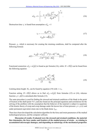Mechanics, Materials Science & Engineering, May 2016 – ISSN 2412-5954
MMSE Journal. Open Access www.mmse.xyz
39
 
mn
n
nc
np
e
n
n
c
ec
cA
BA
t
n
mn















1
0
1
1
11 . (16)
Destruction time t is found from assumption 1c
Ac
   n
n
c
ee
nc
np
mn
nBA
t
1
10
1


 . (17)
Pressure p , which is necessary for creating the straining conditions, shall be computed after the
following formula
. (18)
Functional connection  tc
A
c
A  is found as per formula (16), while  tHH  can be found from
the following equation
c
e
RH
RH
R
t
1
2
0
2
0
2
0
2
ln
3
22




 . (19)
Limiting dome height H can be found by equation (19) with  tt .
Function setting  tHH  allows us to find  tc
A
c
A  from formulas (15) or (16), whereas
function  tpp  is calculated after formula (13).
The same procedure is used for finding the stressed and strained conditions of the blank in the point
of fixation of the shell (point “k”), and also found are the principаl equations and correlations for the
solving of the problem with the assumption that the behavior of the material is subject to equations
of the kinetic theory of creep and creep damage under the known law of time-pressure )(tpp  and
under permanent equivalent strain rate in the blank dome 1e .
There have been developed the calculation algorithm for the force and strain parameters of the studied
technological process, and the computer software.
Discussion of results. Evaluated were the stressed and strained conditions, the material
flow kinematics, the force modes and frontiers of the studied process of strain – as relating to
accumulated microscopic damages, and depending on anisotropy of the mechanical properties
 
   
 
 p t
R Hh
B H R
e Ac
c m n
n e
c n

 

 

0
2 1 2
1
0
2
0
2 1
11 2 2
3
 