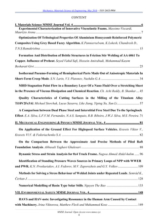 Mechanics, Materials Science & Engineering, May 2016 – ISSN 2412-5954
MMSE Journal. Open Access www.mmse.xyz
4
CONTENT
I. Materials Science MMSE Journal Vol. 4 .....................................................................................6
Experimental Characterization of Innovative Viscoelastic Foams. Massimo Viscardi,
Maurizio Arena ....................................................................................................................................7
Optimization Of Tribological Properties Of Aluminium Honeycomb Reinforced Polymeric
Composites Using Grey Based Fuzzy Algorithm. K.Panneerselvam, K.Lokesh, Chandresh D.,
T.N.S.Ramakrishna ............................................................................................................................15
Formation And Distribution of Brittle Structures in Friction Stir Welding of AA 6061 To
Copper. Influence of Preheat. Seyed Vahid Safi, Hossein Amirabadi, Mohammad Kazem
Besharati Givi ....................................................................................................................................25
Isothermal Pneumo-Forming of Hemispherical Parts Made Out of Anisotropic Materials In
Short-Term Creep Mode. S.N. Larin, V.I. Platonov, Nuzhdin G.A.................................................34
MHD Stagnation Point Flow in a Boundary Layer Of a Nano Fluid Over a Stretching Sheet
in the Presence of Viscous Dissipation and Chemical Reaction. Ch. Achi Reddy, B. Shankar....45
Quality Characteristics of Cutting Surfaces in the Milling of the Titanium Alloy
Ti10V2Fe3Al. Michael Storchak, Lucas Saxarra, Like Jiang, Yiping Xu, Xun Li............................57
A Comparison between Dual Phase Steel and Interstitial Free Steel Due To the Springback
Effect. E.A. Silva, L.F.V.M. Fernandes, N.A.S. Sampaio, R.B. Ribeiro, J.W.J. Silva, M.S. Pereira.71
II. MECHANICAL ENGINEERING & PHYSICS MMSE JOURNAL VOL. 4 ..........................................81
On Application of the Ground Effect For Highspeed Surface Vehicles. Kravets Viktor V.,
Kravets Vl.V. & Fedoriachenko S.A. .................................................................................................82
On the Comparison Between the Approximate And Precise Methods of Piled Raft
Foundation Analysis. Abbasali Taghavi Ghalesari .........................................................................88
Dynamic Stress and Strain Analysis for 8x4 Truck Frame. Nagwa Ahmed Abdel-halim ......96
Identification of Standing Pressure Waves Sources in Primary Loops of NPP with WWER
and PWR. K.N. Proskuriakov, A.I. Fedorov, M.V. Zaporozhets and G.Y. Volkov.........................109
Methods for Solving a Stress Behaviour of Welded Joints under Repeated Loads. Semrád K.,
Čerňan J...........................................................................................................................................128
Numerical Modelling of Basin Type Solar Stills. Nguyen The Bao .......................................133
VII. ENVIRONMENTAL SAFETY MMSE JOURNAL VOL. 4.............................................................148
HAVS and HAV-nots: Investigating Resonance in the Human Arm Caused by Contact
with Machinery. Irina Viktorova, Matthew Fleck and Muhammed Kose......................................149
 