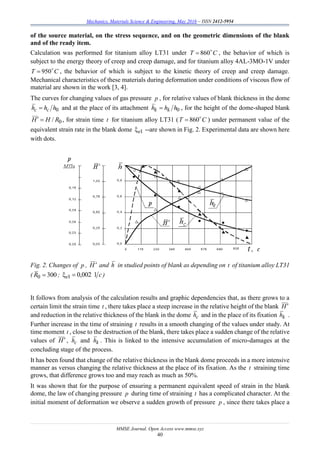 Mechanics, Materials Science & Engineering, May 2016 – ISSN 2412-5954
MMSE Journal. Open Access www.mmse.xyz
40
of the source material, on the stress sequence, and on the geometric dimensions of the blank
and of the ready item.
Calculation was performed for titanium alloy LT31 under CT 
860 , the behavior of which is
subject to the energy theory of creep and creep damage, and for titanium alloy 4AL-3MO-1V under
CT 
950 , the behavior of which is subject to the kinetic theory of creep and creep damage.
Mechanical characteristics of these materials during deformation under conditions of viscous flow of
material are shown in the work [3, 4].
The curves for changing values of gas pressure p , for relative values of blank thickness in the dome
0hhh сс  and at the place of its attachment 0hhh kk  , for the height of the dome-shaped blank
0/ RHH  , for strain time t for titanium alloy LT31 ( CT 
860 ) under permanent value of the
equivalent strain rate in the blank dome 1e --are shown in Fig. 2. Experimental data are shown here
with dots.
Fig. 2. Changes of p , H and h in studied points of blank as depending on t of titanium alloy LT31
( 3000 R ; ce 1002,01  )
It follows from analysis of the calculation results and graphic dependencies that, as there grows to a
certain limit the strain time t , there takes place a steep increase in the relative height of the blank H
and reduction in the relative thickness of the blank in the dome сh and in the place of its fixation kh .
Further increase in the time of straining t results in a smooth changing of the values under study. At
time moment t , close to the destruction of the blank, there takes place a sudden change of the relative
values of H, сh and kh . This is linked to the intensive accumulation of micro-damages at the
concluding stage of the process.
It has been found that change of the relative thickness in the blank dome proceeds in a more intensive
manner as versus changing the relative thickness at the place of its fixation. As the t straining time
grows, that difference grows too and may reach as much as 50%.
It was shown that for the purpose of ensuring a permanent equivalent speed of strain in the blank
dome, the law of changing pressure p during time of straining t has a complicated character. At the
initial moment of deformation we observe a sudden growth of pressure p , since there takes place a
 