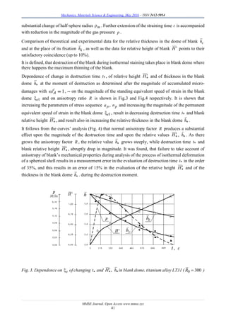 Mechanics, Materials Science & Engineering, May 2016 – ISSN 2412-5954
MMSE Journal. Open Access www.mmse.xyz
41
substantial change of half-sphere radius m . Further extension of the straining time t is accompanied
with reduction in the magnitude of the gas pressure p .
Comparison of theoretical and experimental data for the relative thickness in the dome of blank сh
and at the place of its fixation kh , as well as the data for relative height of blank H points to their
satisfactory coincidence (up to 10%).
It is defined, that destruction of the blank during isothermal staining takes place in blank dome where
there happens the maximum thinning of the blank.
Dependence of change in destruction time *t , of relative height H and of thickness in the blank
dome h at the moment of destruction as determined after the magnitude of accumulated micro-
damages with , -- on the magnitude of the standing equivalent speed of strain in the blank
dome 1e and on anisotropy ratio R is shown in Fig.3 and Fig.4 respectively. It is shown that
increasing the parameters of stress sequence рa , рn and increasing the magnitude of the permanent
equivalent speed of strain in the blank dome 1e , result in decreasing destruction time *t and blank
relative height H , and result also in increasing the relative thickness in the blank dome h .
It follows from the curves’ analysis (Fig. 4) that normal anisotropy factor R produces a substantial
effect upon the magnitude of the destruction time and upon the relative values H , h . As there
grows the anisotropy factor R , the relative value h grows steeply, while destruction time *t and
blank relative height H , abruptly drop in magnitude. It was found, that failure to take account of
anisotropy of blank’s mechanical properties during analysis of the process of isothermal deformation
of a spherical shell results in a measurement error in the evaluation of destruction time *t in the order
of 35%, and this results in an error of 15% in the evaluation of the relative height H and of the
thickness in the blank dome h . during the destruction moment.
Fig. 3. Dependence on e of changing t and  hH , in blank dome, titanium alloy LT31 ( 3000 R )
1c
A
 