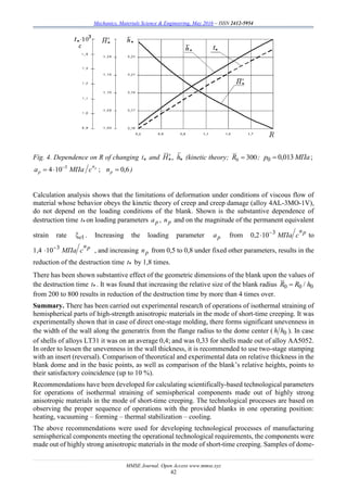 Mechanics, Materials Science & Engineering, May 2016 – ISSN 2412-5954
MMSE Journal. Open Access www.mmse.xyz
42
Fig. 4. Dependence on R of changing t and  hH , (kinetic theory; 3000 R ; ;013,00 МПаp 
;104 3 pn
p сМПаa 
 6,0pn )
Calculation analysis shows that the limitations of deformation under conditions of viscous flow of
material whose behavior obeys the kinetic theory of creep and creep damage (alloy 4AL-3MO-1V),
do not depend on the loading conditions of the blank. Shown is the substantive dependence of
destruction time *t on loading parameters рa , рn and on the magnitude of the permanent equivalent
strain rate 1e . Increasing the loading parameter рa from 0,2 pn
сМПа3
10
 to
1,4 pn
сМПа3
10
 , and increasing рn from 0,5 to 0,8 under fixed other parameters, results in the
reduction of the destruction time *t by 1,8 times.
There has been shown substantive effect of the geometric dimensions of the blank upon the values of
the destruction time *t . It was found that increasing the relative size of the blank radius 000 / hRR 
from 200 to 800 results in reduction of the destruction time by more than 4 times over.
Summary. There has been carried out experimental research of operations of isothermal straining of
hemispherical parts of high-strength anisotropic materials in the mode of short-time creeping. It was
experimentally shown that in case of direct one-stage molding, there forms significant unevenness in
the width of the wall along the generatrix from the flange radius to the dome center ( 0hh ). In case
of shells of alloys LT31 it was on an average 0,4; and was 0,33 for shells made out of alloy AA5052.
In order to lessen the unevenness in the wall thickness, it is recommended to use two-stage stamping
with an insert (reversal). Comparison of theoretical and experimental data on relative thickness in the
blank dome and in the basic points, as well as comparison of the blank’s relative heights, points to
their satisfactory coincidence (up to 10 %).
Recommendations have been developed for calculating scientifically-based technological parameters
for operations of isothermal straining of semispherical components made out of highly strong
anisotropic materials in the mode of short-time creeping. The technological processes are based on
observing the proper sequence of operations with the provided blanks in one operating position:
heating, vacuuming – forming – thermal stabilization – cooling.
The above recommendations were used for developing technological processes of manufacturing
semispherical components meeting the operational technological requirements, the components were
made out of highly strong anisotropic materials in the mode of short-time creeping. Samples of dome-
 