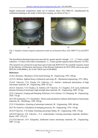 Mechanics, Materials Science & Engineering, May 2016 – ISSN 2412-5954
MMSE Journal. Open Access www.mmse.xyz
43
shaped critical-task components made out of titanium alloys 4AL-3MO-1V, manufactured by
isothermal stamping in the mode of short-time creeping, are shown in Fig. 5.
a) b)
Fig. 5. Samples of dome-shaped components made out of titanium alloys 4AL-3MO-1V (а) and ВТ23
(b)
The described technological processes provide for: greater specific strength – 1,5 ... 1,7 times; weight
reduction - 1,5 times; lower labor consumption - 2...3 times; greater capacity factor (from/to) - 0,3/0,9.
This research was carried out as per basic part of state task №2014/227 for scientific research, issued
by the Ministry of Education and Science of the Russian Federation for 2014-2020, and as per grant
RFFI № 14-08-00066 а, № 16-48-710016 and 16-08-00020 .
References
[1] K.I .Romanov, Mechanics of hot metal forming, M .: Engineering, 1993. 240 pp.
[2] N.N. Malinin, Applied theory of plasticity and creep, M .: Mechanical engineering, 1975. 400 p.
[3] S.P. Yakovlev, V.N .Chudin, S.S .Yakovlev, J.A. Sobolev, Isothermal deformation of high
anisotropic materials, M .: Engineering, 2004. 427 pp.
[4] S.S. Yakovlev, V.N. Chudin, J.A. Sobolev, S.P. Yakovlev, V.I. Tregubov, S.N. Larin, Isothermal
pneumo-forming of anisotropic high-strength sheet materials, M .: Engineering, 2009. 352 pp.
[5] E.I. Semenov, Forging and Stamping: Reference: In 4 volumes. V.4. Stamping, M .: Engineering,
2010. 732 pp.
[6] Y.M.Aryshensky, F.V. Grechnikov, Theory and calculations of plastic deformation of anisotropic
materials, M .: Metallurgy, 1990. 304 pp.
[7] F.V.Grechnikov, Straining of anisotropic materials, M .: Engineering, 1998. 446 pp.
[8] V.D. Golovlev, Calculation of stamping processes, M .: Engineering, 1974. 136 pp.
[9] S.P.Yakovlev, V.D. Kuhar, Punching anisotropic blanks, M .: Engineering, 1986. 136 pp.
[10] S,P.Yakovlev, S.S. Yakovlev , V.A. Andreichenko, Forming anisotropic materials, Kishinev:
Quant, 1997. 332 p.10.
[11] S.S.Yakovlev, O.V. Pylypenko, Isothermal extract anisotropic materials, M .: Engineering,
2007. 212 pp.
 