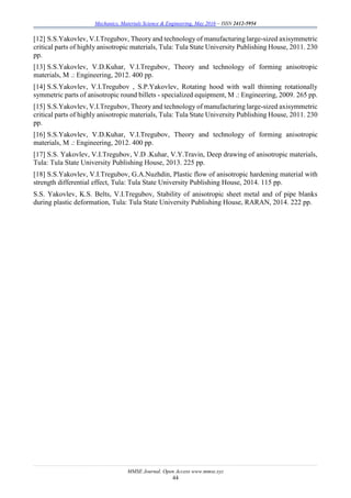Mechanics, Materials Science & Engineering, May 2016 – ISSN 2412-5954
MMSE Journal. Open Access www.mmse.xyz
44
[12] S.S.Yakovlev, V.I.Tregubov, Theory and technology of manufacturing large-sized axisymmetric
critical parts of highly anisotropic materials, Tula: Tula State University Publishing House, 2011. 230
pp.
[13] S.S.Yakovlev, V.D.Kuhar, V.I.Tregubov, Theory and technology of forming anisotropic
materials, M .: Engineering, 2012. 400 pp.
[14] S.S.Yakovlev, V.I.Tregubov , S.P.Yakovlev, Rotating hood with wall thinning rotationally
symmetric parts of anisotropic round billets - specialized equipment, M .: Engineering, 2009. 265 pp.
[15] S.S.Yakovlev, V.I.Tregubov, Theory and technology of manufacturing large-sized axisymmetric
critical parts of highly anisotropic materials, Tula: Tula State University Publishing House, 2011. 230
pp.
[16] S.S.Yakovlev, V.D.Kuhar, V.I.Tregubov, Theory and technology of forming anisotropic
materials, M .: Engineering, 2012. 400 pp.
[17] S.S. Yakovlev, V.I.Tregubov, V.D .Kuhar, V.Y.Travin, Deep drawing of anisotropic materials,
Tula: Tula State University Publishing House, 2013. 225 pp.
[18] S.S.Yakovlev, V.I.Tregubov, G.A.Nuzhdin, Plastic flow of anisotropic hardening material with
strength differential effect, Tula: Tula State University Publishing House, 2014. 115 pp.
S.S. Yakovlev, K.S. Belts, V.I.Tregubov, Stability of anisotropic sheet metal and of pipe blanks
during plastic deformation, Tula: Tula State University Publishing House, RARAN, 2014. 222 pp.
 
